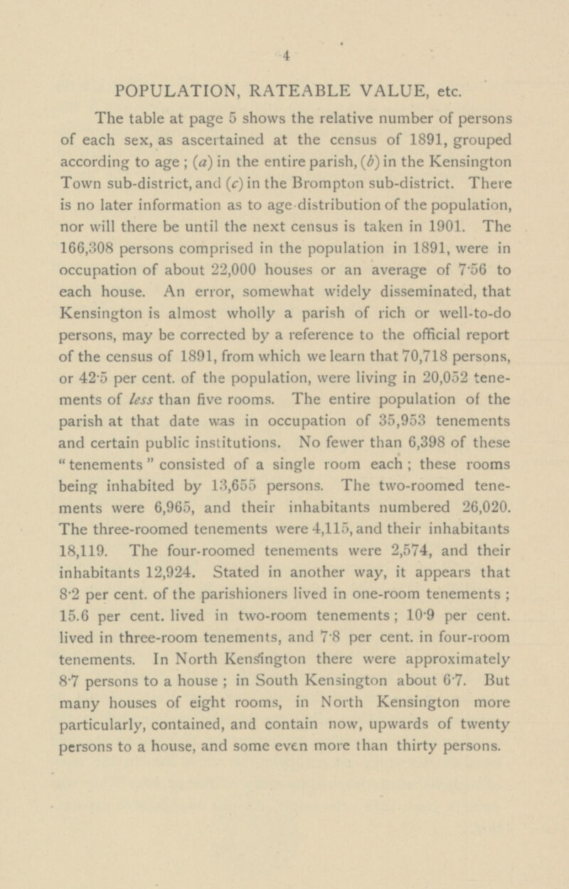 4 POPULATION, RATEABLE VALUE, etc. The table at page 5 shows the relative number of persons of each sex, as ascertained at the census of 1891, grouped according to age; (a) in the entire parish, (b) in the Kensington Town sub-district, and (f)in the Brompton sub-district. There is no later information as to age-distribution of the population, nor will there be until the next census is taken in 1901. The 166,308 persons comprised in the population in 1891, were in occupation of about 22,000 houses or an average of 7.56 to each house. An error, somewhat widely disseminated, that Kensington is almost wholly a parish of rich or well-to-do persons, may be corrected by a reference to the official report of the census of 1891, from which we learn that 70,718 persons, or 42.5 per cent. of the population, were living in 20,052 tene ments of less than five rooms. The entire population of the parish at that date was in occupation of 35,953 tenements and certain public institutions. No fewer than 6,398 of these tenements consisted of a single room each; these rooms being inhabited by 13,655 persons. The two-roomed tene ments were 6,965, and their inhabitants numbered 26,020. The three-roomed tenements were 4,115, and their inhabitants 18,119. The four-roomed tenements were 2,574, and their inhabitants 12,924. Stated in another way, it appears that 8.2 per cent. of the parishioners lived in one-room tenements; 15.6 per cent. lived in two-room tenements; 10.9 per cent. lived in three-room tenements, and 78 per cent. in four-room tenements. In North Kensington there were approximately 8.7 persons to a house; in South Kensington about 6.7. But many houses of eight rooms, in North Kensington more particularly, contained, and contain now, upwards of twenty persons to a house, and some even more than thirty persons.