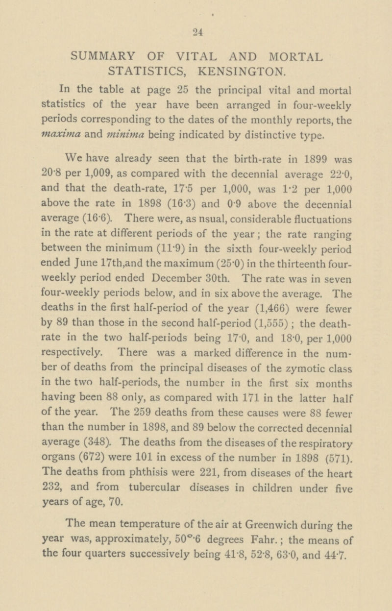 24 SUMMARY OF VITAL AND MORTAL STATISTICS, KENSINGTON. In the table at page 25 the principal vital and mortal statistics of the year have been arranged in four-weekly periods corresponding to the dates of the monthly reports, the maxima and minima being indicated by distinctive type. We have already seen that the birth-rate in 1899 was 20.8 per 1,009, as compared with the decennial average 22.0, and that the death-rate, 17.5 per 1,000, was 1.2 per 1,000 above the rate in 1898 (16.3) and 0.9 above the decennial average (16.6). There were, as nsual, considerable fluctuations in the rate at different periods of the year; the rate ranging between the minimum (11.9) in the sixth four-weekly period ended June 17th, and the maximum (25.0) in the thirteenth four weekly period ended December 30th. The rate was in seven four-weekly periods below, and in six above the average. The deaths in the first half-period of the year (1,466) were fewer by 89 than those in the second half-period (1,555); the death rate in the two half-periods being 17.0, and 18.0, per 1,000 respectively. There was a marked difference in the num ber of deaths from the principal diseases of the zymotic class in the two half-periods, the number in the first six months having been 88 only, as compared with 171 in the latter half of the year. The 259 deaths from these causes were 88 fewer than the number in 1898, and 89 below the corrected decennial average (348). The deaths from the diseases of the respiratory organs (672) were 101 in excess of the number in 1898 (571). The deaths from phthisis were 221, from diseases of the heart 232, and from tubercular diseases in children under five years of age, 70. The mean temperature of the air at Greenwich during the year was, approximately, 50°.6 degrees Fahr.; the means of the four quarters successively being 41.8, 52.8, 63.0, and 44.7.