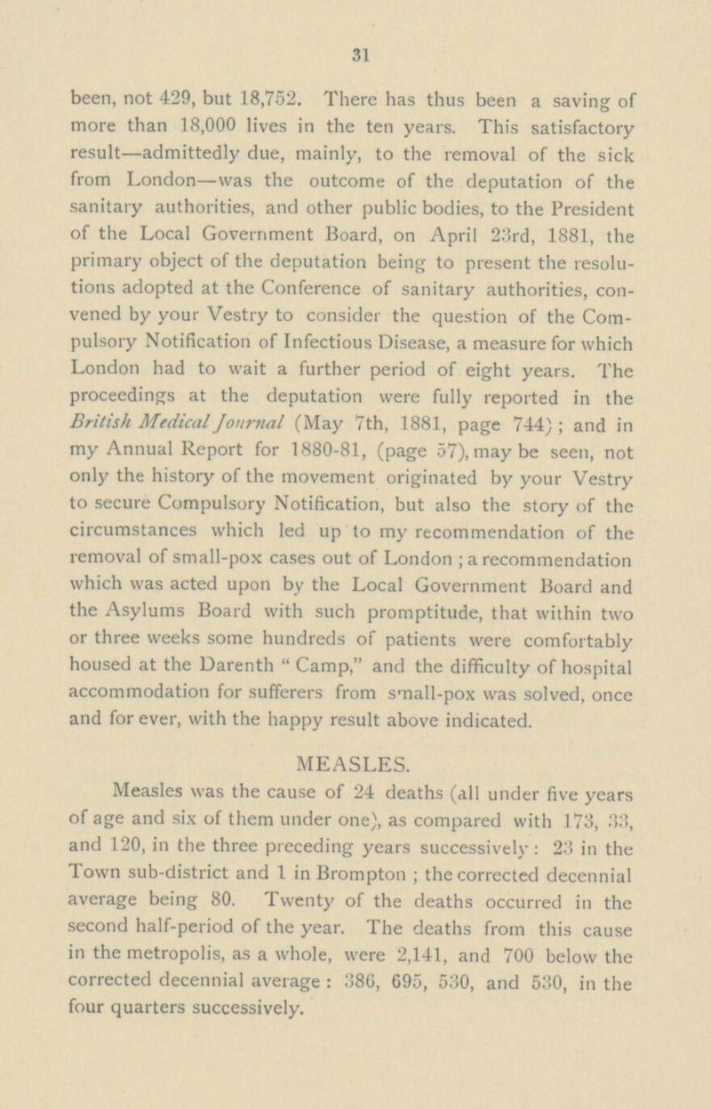 31 been, not 429, but 18,752. There has thus been a saving of more than 18,000 lives in the ten years. This satisfactory result—admittedly due, mainly, to the removal of the sick from London—was the outcome of the deputation of the sanitary authorities, and other public bodies, to the President of the Local Government Board, on April 23rd, 1881, the primary object of the deputation being to present the resolu tions adopted at the Conference of sanitary authorities, con vened by your Vestry to consider the question of the Com pulsory Notification of Infectious Disease, a measure for which London had to wait a further period of eight years. The proceedings at the deputation were fully reported in the British Medical Journal (May 7th, 1881, page 744); and in my Annual Report for 1880-81, (page 57), may be seen, not only the history of the movement originated by your Vestry to secure Compulsory Notification, but also the story of the circumstances which led up to my recommendation of the removal of small-pox cases out of London; a recommendation which was acted upon by the Local Government Board and the Asylums Board with such promptitude, that within two or three weeks some hundreds of patients were comfortably housed at the Darenth Camp, and the difficulty of hospital accommodation for sufferers from small-pox was solved, once and for ever, with the happy result above indicated. MEASLES. Measles was the cause of 24 deaths (all under five years of age and six of them under one), as compared with 173, 33, and 120, in the three preceding years successively: 23 in the Town sub-district and 1 in Brompton; the corrected decennial average being 80. Twenty of the deaths occurred in the second half-period of the year. The deaths from this cause in the metropolis, as a whole, were 2,141, and 700 below the corrected decennial average: 386, 695, 530, and 530, in the four quarters successively.