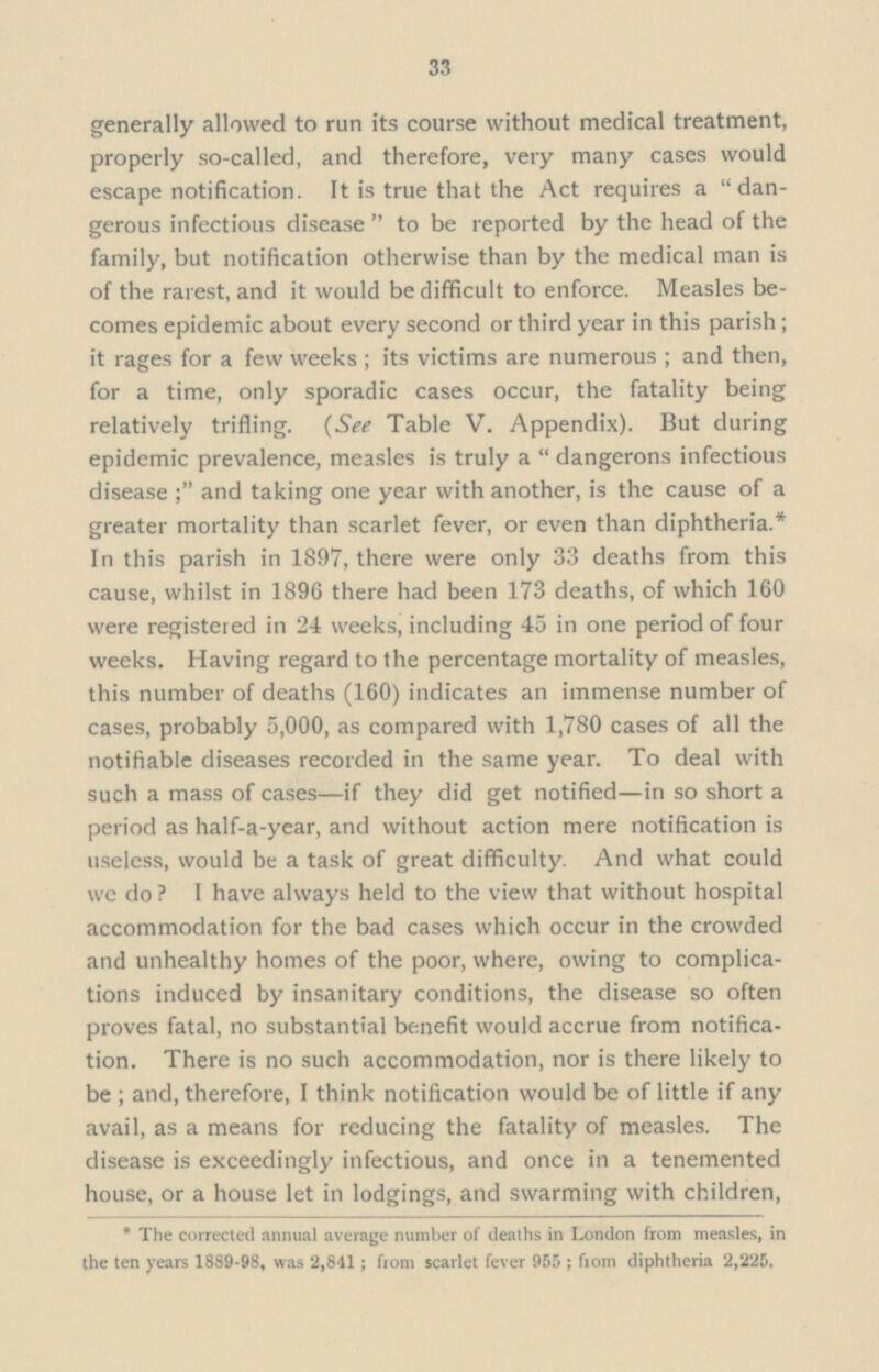 33 generally allowed to run its course without medical treatment, properly so-called, and therefore, very many cases would escape notification. It is true that the Act requires a dan gerous infectious disease to be reported by the head of the family, but notification otherwise than by the medical man is of the rarest, and it would be difficult to enforce. Measles be comes epidemic about every second or third year in this parish; it rages for a few weeks; its victims are numerous; and then, for a time, only sporadic cases occur, the fatality being relatively trifling. (See Table V. Appendix). But during epidemic prevalence, measles is truly a dangerons infectious disease and taking one year with another, is the cause of a greater mortality than scarlet fever, or even than diphtheria.* In this parish in 1897, there were only 33 deaths from this cause, whilst in 1896 there had been 173 deaths, of which 160 were registered in 24 weeks, including 45 in one period of four weeks. Having regard to the percentage mortality of measles, this number of deaths (160) indicates an immense number of cases, probably 5,000, as compared with 1,780 cases of all the notifiable diseases recorded in the same year. To deal with such a mass of cases—if they did get notified—in so short a period as half-a-year, and without action mere notification is useless, would be a task of great difficulty. And what could we do? I have always held to the view that without hospital accommodation for the bad cases which occur in the crowded and unhealthy homes of the poor, where, owing to complica tions induced by insanitary conditions, the disease so often proves fatal, no substantial benefit would accrue from notifica tion. There is no such accommodation, nor is there likely to be; and, therefore, I think notification would be of little if any avail, as a means for reducing the fatality of measles. The disease is exceedingly infectious, and once in a tenemented house, or a house let in lodgings, and swarming with children, *The corrected annual average number of deaths in London from measles, in the ten years 1889-98, was 2,841; from scarlet fever 955 ; from diphtheria 2,225,