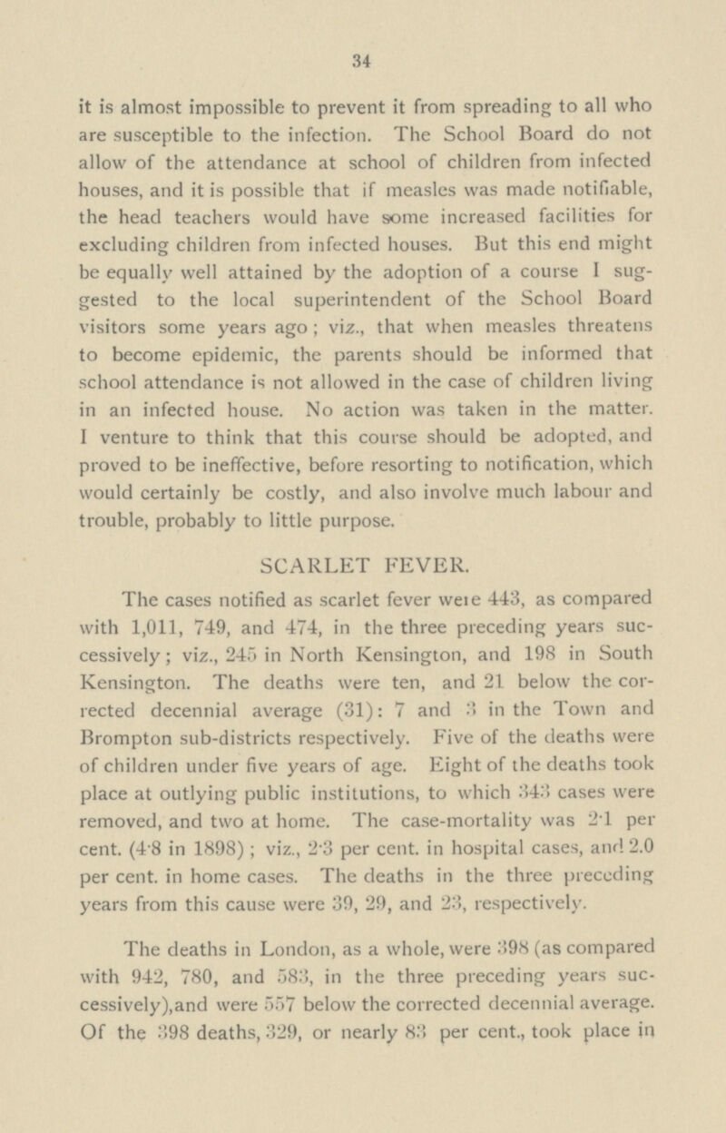 34 it is almost impossible to prevent it from spreading to all who are susceptible to the infection. The School Board do not allow of the attendance at school of children from infected houses, and it is possible that if measles was made notifiable, the head teachers would have some increased facilities for excluding children from infected houses. But this end might be equally well attained by the adoption of a course I sug gested to the local superintendent of the School Board visitors some years ago; viz., that when measles threatens to become epidemic, the parents should be informed that school attendance is not allowed in the case of children living in an infected house. No action was taken in the matter. I venture to think that this course should be adopted, and proved to be ineffective, before resorting to notification, which would certainly be costly, and also involve much labour and trouble, probably to little purpose. SCARLET FEVER. The cases notified as scarlet fever were 443, as compared with 1,011, 749, and 474, in the three preceding years suc cessively; viz., 245 in North Kensington, and 198 in South Kensington. The deaths were ten, and 21 below the cor rected decennial average (31): 7 and 3 in the Town and Brompton sub-districts respectively. Five of the deaths were of children under five years of age. Eight of the deaths took place at outlying public institutions, to which 343 cases were removed, and two at home. The case-mortality was 2.1 per cent. (4.8 in 1898); viz., 23 per cent. in hospital cases, and 2.0 per cent. in home cases. The deaths in the three preceding years from this cause were 39, 29, and 23, respectively. The deaths in London, as a whole, were 398 (as compared with 942, 780, and 583, in the three preceding years suc cessively), and were 557 below the corrected decennial average. Of the 398 deaths, 329, or nearly 83 per cent., took place in