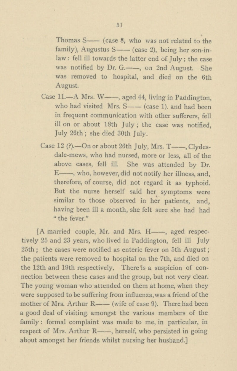 51 • Thomas S—(case 8, who was not related to the family), Augustus S—(case 2), being her son-in- law : fell ill towards the latter end of July; the case was notified by Dr. G.—, on 2nd August. She was removed to hospital, and died on the 6th August. Case 11.— A Mrs. W—, aged 44, living in Paddington, who had visited Mrs. S— (case 1). and had been in frequent communication with other sufferers, fell ill on or about 18th July; the case was notified, July 26th ; she died 30th July. Case 12 (?).—On or about 26th July, Mrs. T—, Clydes dale-mews, who had nursed, more or less, all of the above cases, fell ill. She was attended by Dr. E—, who, however, did not notify her illness, and, therefore, of course, did not regard it as typhoid. But the nurse herself said her symptoms were similar to those observed in her patients, and, having been ill a month, she felt sure she had had  the fever. [A married couple, Mr. and Mrs. H—, aged respec tively 25 and 23 years, who lived in Paddington, fell ill July 25th ; the cases were notified as enteric fever on 5th August; the patients were removed to hospital on the 7th, and died on the 12th and 19th respectively, There 1s a suspicion of con nection between these cases and the group, but not very clear. The young woman who attended on them at home, when they were supposed to be suffering from influenza, was a friend of the mother of Mrs. Arthur R—(wife of case 9). There had been a good deal of visiting amongst the various members of the family: formal complaint was made to me, in particular, in respect of Mrs. Arthur R—, herself, who persisted in going about amongst her friends whilst nursing her husband.]