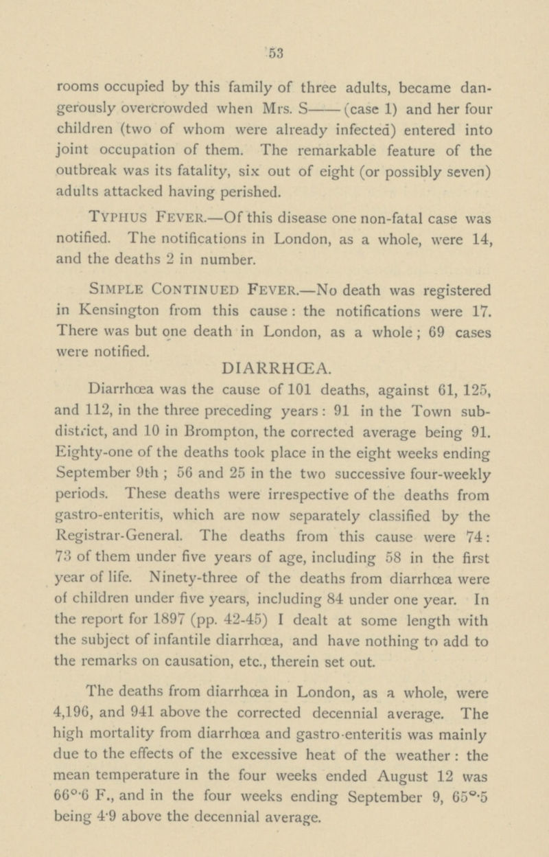 53 rooms occupied by this family of three adults, became dan gerously overcrowded when Mrs. S—(case 1) and her four children (two of whom were already infected) entered into joint occupation of them. The remarkable feature of the outbreak was its fatality, six out of eight (or possibly seven) adults attacked having perished. Typhus Fever.— Of this disease one non-fatal case was notified. The notifications in London, as a whole, were 14, and the deaths 2 in number. Simple Continued Fever.— No death was registered in Kensington from this cause: the notifications were 17. There was but one death in London, as a whole; 69 cases were notified. DIARRHŒA. Diarrhoea was the cause of 101 deaths, against 61, 125, and 112, in the three preceding years: 91 in the Town sub district, and 10 in Brompton, the corrected average being 91. Eighty-one of the deaths took place in the eight weeks ending September 9th ; 56 and 25 in the two successive four-weekly periods. These deaths were irrespective of the deaths from gastro-enteritis, which are now separately classified by the Registrar-General. The deaths from this cause were 74: 73 of them under five years of age, including 58 in the first year of life. Ninety-three of the deaths from diarrhoea were of children under five years, including 84 under one year. In the report for 1897 (pp. 42-45) I dealt at some length with the subject of infantile diarrhoea, and have nothing to add to the remarks on causation, etc., therein set out. The deaths from diarrhoea in London, as a whole, were 4,196, and 941 above the corrected decennial average. The high mortality from diarrhoea and gastro enteritis was mainly due to the effects of the excessive heat of the weather: the mean temperature in the four weeks ended August 12 was 66°.6 F., and in the four weeks ending September 9, 65°.5 being 4 9 above the decennial average.