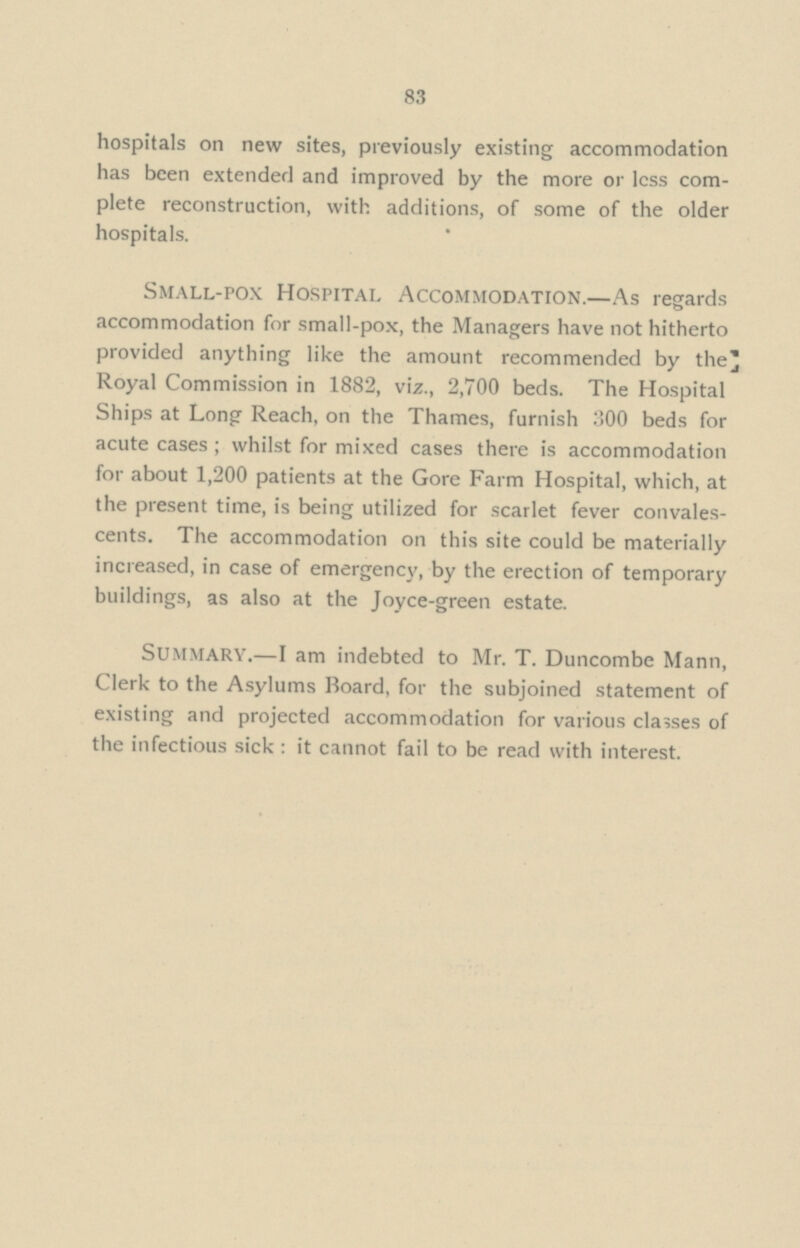 83 hospitals on new sites, previously existing accommodation has been extended and improved by the more or less com plete reconstruction, with additions, of some of the older hospitals. Small-pox Hospital Accommodation.— As regards accommodation for small-pox, the Managers have not hitherto provided anything like the amount recommended by the Royal Commission in 1882, viz., 2,700 beds. The Hospital Ships at Long Reach, on the Thames, furnish 300 beds for acute cases; whilst for mixed cases there is accommodation for about 1,200 patients at the Gore Farm Hospital, which, at the present time, is being utilized for scarlet fever convales cents. The accommodation on this site could be materially increased, in case of emergency, by the erection of temporary buildings, as also at the Joyce-green estate. summary.— I am indebted to Mr. T. Duncombe Mann, Clerk to the Asylums Board, for the subjoined statement of existing and projected accommodation for various classes of the infectious sick : it cannot fail to be read with interest.