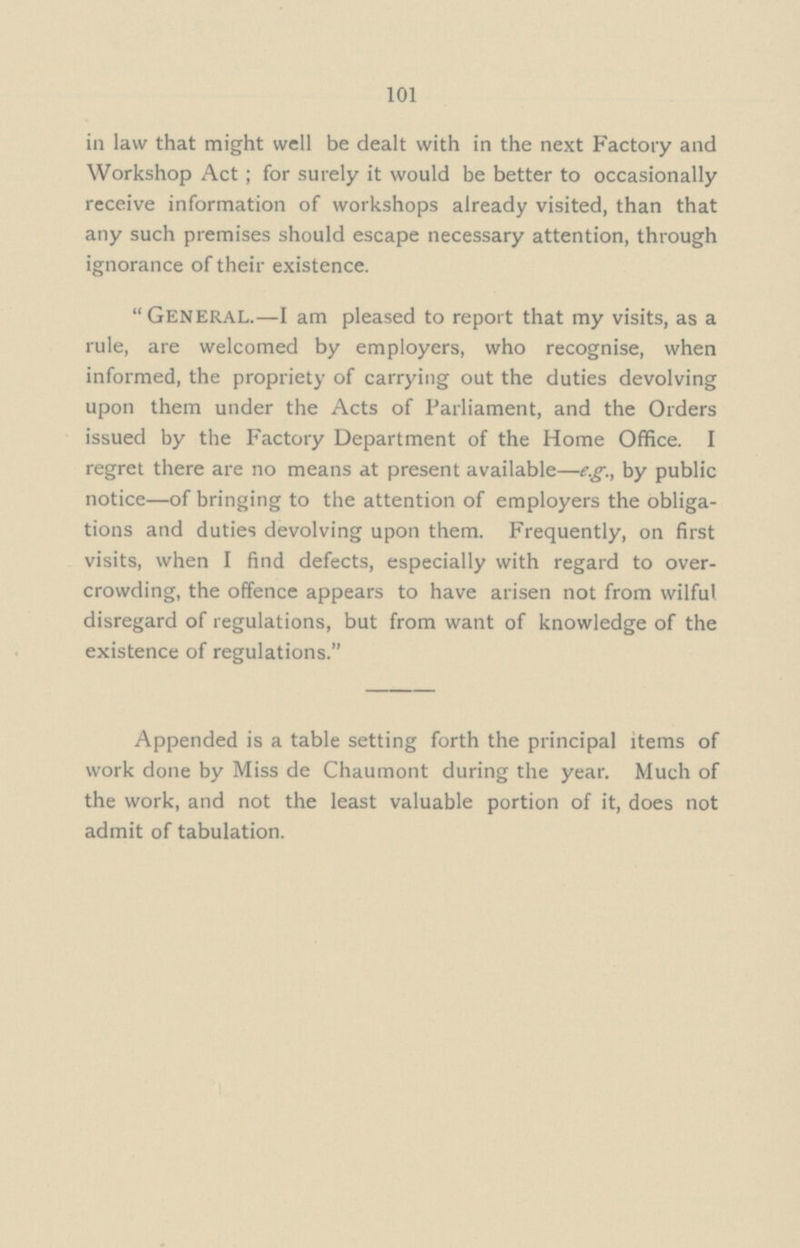 101 in law that might well be dealt with in the next Factory and Workshop Act; for surely it would be better to occasionally receive information of workshops already visited, than that any such premises should escape necessary attention, through ignorance of their existence. General.—I am pleased to report that my visits, as a rule, are welcomed by employers, who recognise, when informed, the propriety of carrying out the duties devolving upon them under the Acts of Parliament, and the Orders issued by the Factory Department of the Home Office. I regret there are no means at present available—e.g., by public notice—of bringing to the attention of employers the obliga tions and duties devolving upon them. Frequently, on first visits, when I find defects, especially with regard to over crowding, the offence appears to have arisen not from wilful disregard of regulations, but from want of knowledge of the existence of regulations. Appended is a table setting forth the principal items of work done by Miss de Chaumont during the year. Much of the work, and not the least valuable portion of it, does not admit of tabulation.