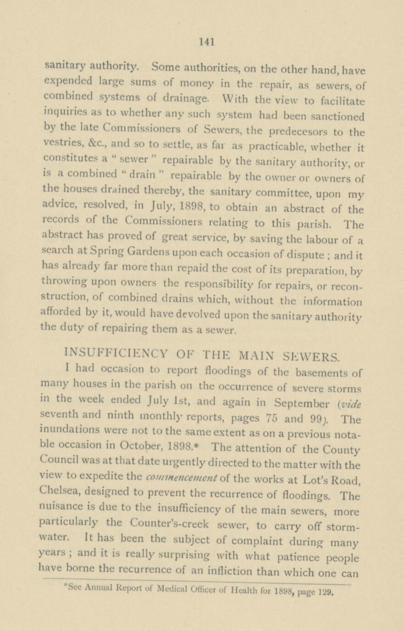 141 sanitary authority. Some authorities, on the other hand, have expended large sums of money in the repair, as sewers, of combined systems of drainage. With the view to facilitate inquiries as to whether any such system had been sanctioned by the late Commissioners of Sewers, the predecesors to the vestries, &c., and so to settle, as far as practicable, whether it constitutes a  sewer  repairable by the sanitary authority, or is a combined  drain  repairable by the owner or owners of the houses drained thereby, the sanitary committee, upon my advice, resolved, in July, 1898, to obtain an abstract of the records of the Commissioners relating to this parish. The abstract has proved of great service, by saving the labour of a search at Spring Gardens upon each occasion of dispute; and it has already far more than repaid the cost of its preparation, by throwing upon owners the responsibility for repairs, or recon struction, of combined drains which, without the information afforded by it, would have devolved upon the sanitary authority the duty of repairing them as a sewer. INSUFFICIENCY OF THE MAIN SEWERS. I had occasion to report floodings of the basements of many houses in the parish on the occurrence of severe storms in the week ended July 1st, and again in September (vide seventh and ninth monthly reports, pages 75 and 99;. The inundations were not to the same extent as on a previous nota ble occasion in October, 1898.* The attention of the County Council was at that date urgently directed to the matter with the view to expedite the commencement of the works at Lot's Road, Chelsea, designed to prevent the recurrence of floodings. The nuisance is due to the insufficiency of the main sewers, more particularly the Counter's-creek sewer, to carry off storm water. It has been the subject of complaint during many years; and it is really surprising with what patience people have borne the recurrence of an infliction than which one can *See Annual Report of Medical Officer of Health for 1898, page 129.