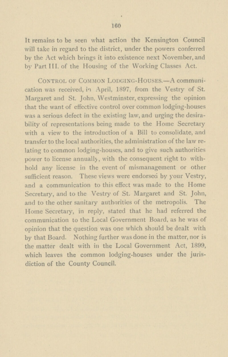 160 It remains to be seen what action the Kensington Council will take in regard to the district, under the powers conferred by the Act which brings it into existence next November, and by Part III, of the Housing of the Working Classes Act. Control of Common Lodging-Houses.—A communi cation was received, in April, 1897, from the Vestry of St. Margaret and St. John, Westminster, expressing the opinion that the want of effective control over common lodging-houses was a serious defect in the existing law, and urging the desira bility of representations being made to the Home Secretary with a view to the introduction of a Bill to consolidate, and transfer to the local authorities, the administration of the law re lating to common lodging-houses, and to give such authorities power to license annually, with the consequent right to with hold any license in the event of mismanagement or other sufficient reason. These views were endorsed by your Vestry, and a communication to this effect was made to the Home Secretary, and to the Vestry of St. Margaret and St. John, and to the other sanitary authorities of the metropolis. The Home Secretary, in reply, stated that he had referred the communication to the Local Government Board, as he was of opinion that the question was one which should be dealt with by that Board. Nothing further was done in the matter, nor is the matter dealt with in the Local Government Act, 1899, which leaves the common lodging-houses under the juris diction of the County Council.