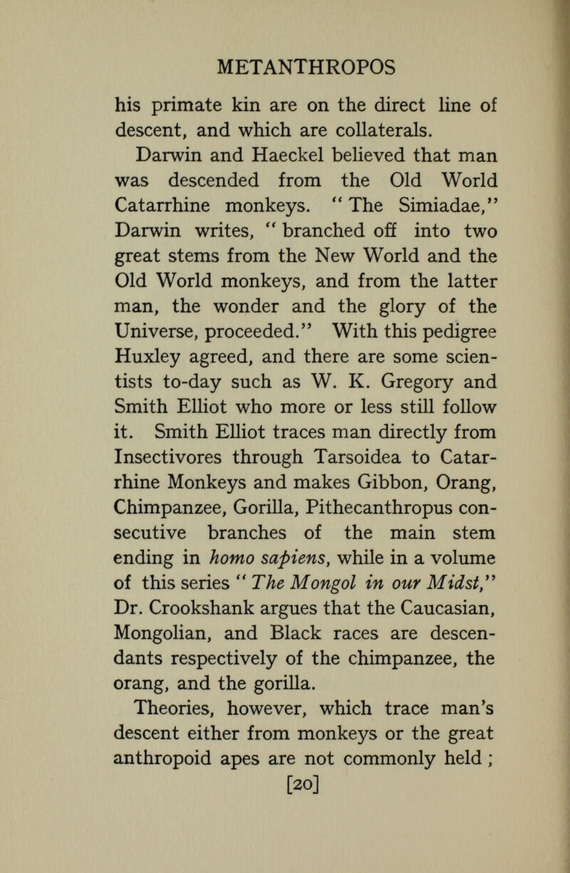 METANTHROPOS kind, man and the great apes have at least altered, and some of the alterations seem advantageous and may be considered progressive. Wiedersheim counted in man fifteen organs which he considered improvements of the same organs in the ape, though, of course, improvement is a relative term, and seventeen organs that he considered degenerate. Both man and the anthropoids have certainly increased in bulk, in agility, in dexterity, in strength, and especially in size of brain ; but these changes could not have been foreseen, and from them we can¬ not foresee what changes are to come. We have not even a right—as is so often done by those who ought to know much better— to assume that many of the special features now confined to monkeys and apes—e.g., big brow-ridges, long arms, prehensile feet—were stages in the progress of humanity. Man, so science says, struck out a line of his own more than a million, perhaps two million years ago, and though some parallelism between his evolution and the evolution of his collaterals the [22]