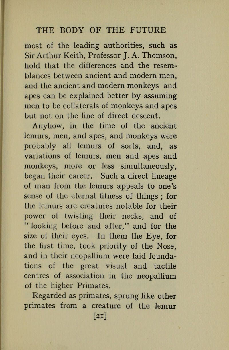 THE BODY OF THE FUTURE monkeys and apes is likely to have ob¬ tained at least for some time after diver¬ gence, we have no right to assume that there will ever be anything like complete parallelism and complete convergence. All the primates came from some tarsius or lemur-like creature, and the fact that some of the higher anthropoids acquired monkey tails, and great supra-orbital ridges, and great canine teeth, and bent femurs, does not mean that modem Man must at one time have had those acquire¬ ments, and that now he has reached a higher stage of development. We have not much idea what forms man passed through on his way from Tarsius or Lemur to homo sapiens, and we have no reason, or very little reason to believe that he once had an ape's receding jaw, and puny brain, and great supra-orbital ridges, simply because he came of the same stock as animals which to-day and for some time have possessed these advantages. As a matter of fact, so far as the bones of the skull go, man's skull is much more primi¬ tive than the bones of the skull of the great apes ; it is much more like the skull [23]
