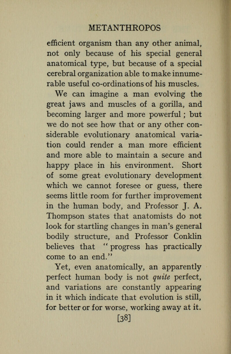 METANTHROPOS seem useless relics may really be conserved for useful purposes. Not long ago the tiny pineal gland was considered a useless vestigium carried over from a reptile ancestor, and to-day we know that it is a very important endocrinal gland. Quite recently the great biologist Metchnikofí and the eminent surgeon Arbuthnot Lane considered both the appendix and the caecum and the great intestine to be useless structures which it would be well to extirpate.  It would be no longer rash to say, wrote Metchnikofí,  that not only the rudimentary appendix and the caecum, but the whole of the human large intestine are superfluous and that their removal would be attended with happy results, and accordingly many men and women lost part of their intestinal tract. But to-day it is recognized by Sir Arthur Keith and other distinguished authorities that both the appendix and the great bowel perform most useful parts in the human economy. The great bowel has important nervous connections with the central nervous system, and is dotted with some fifteen million little glands which [40]