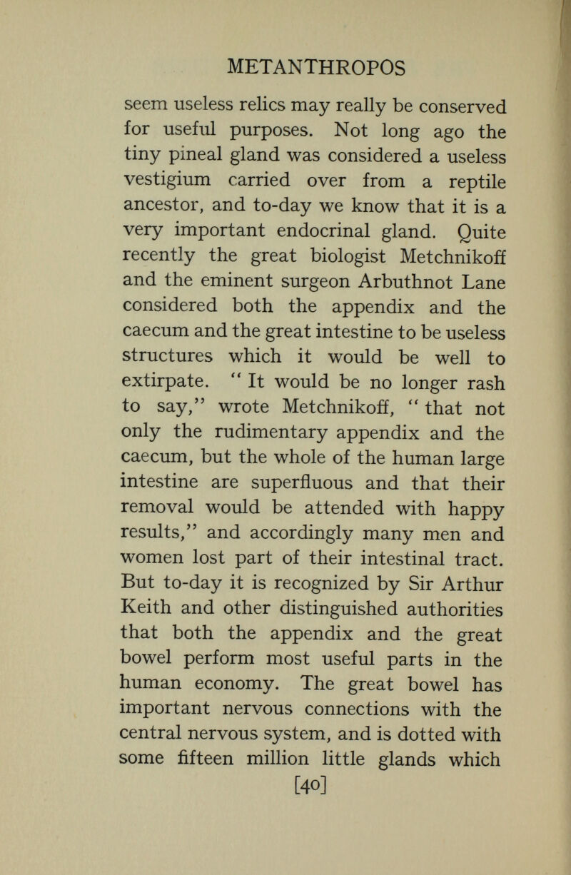 METANTHROPOS worked largely by elimination—as we see, for instance, in the foot of the horse, in which five ancestral toes were reduced in the orohippus to four ; in the mesohippus to three ; and in the pliohippus to one. It is true, too, that in the highly differen¬ tiated type like man great changes are unlikely, and that some variations of the future are quite likely to be by the elimina¬ tion—elimination for instance of parts like the little toe, and the wisdom tooth, and the ear muscles that already show signs of deficient survival vigour ;—but we must be careful not to condemn apparent vestigial remains too readily, for in the human body most of the vestigia are probably put to some use. We will not find in the mere removal of useless vestiges much room for the improvement of the body of man. And en passant we may note that the wisdom teeth of the Rhodesian man who lived some 500,000 years ago seemed even then the downward path. Again we must not confuse cultural and germinal deficiencies. Flat feet, myopia, bald heads, are prevalent in England [42]