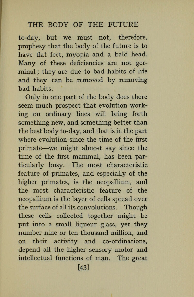 THE BODY OF THE FUTURE found at Wadyak in Java  of very large cranial capacity  : the Piltsdown skull was large enough to hold the brain of an Anatole France or a Liebig, and both Neanderthal and Cromagnon skulls were of larger cranial capacity than modern skulls. We see no reason to believe that the cerebral endowments of the best modern men are superior to the cerebral endowments of the best Cromagnon men or of the best Egyptians and Greeks. We find no certain signs of much develop¬ ment during the last 500,000 years and in historic times development seems to have been almost arrested. In his excellent little book, The Stream of Life, Julian Huxley (grandson of Thomas Huxley) states his opinion that :  There is no evidence of any upward change during the whole artistic period (and probably for much longer) in the higher level of intel¬ lectual, artistic, or ethical possibility. . . . The general run of human nature and human capacity has remained the same for thousands of years. Indeed, when one considers the intellectual subtlety, philo¬ sophic breadth, and artistic perfection of [45]