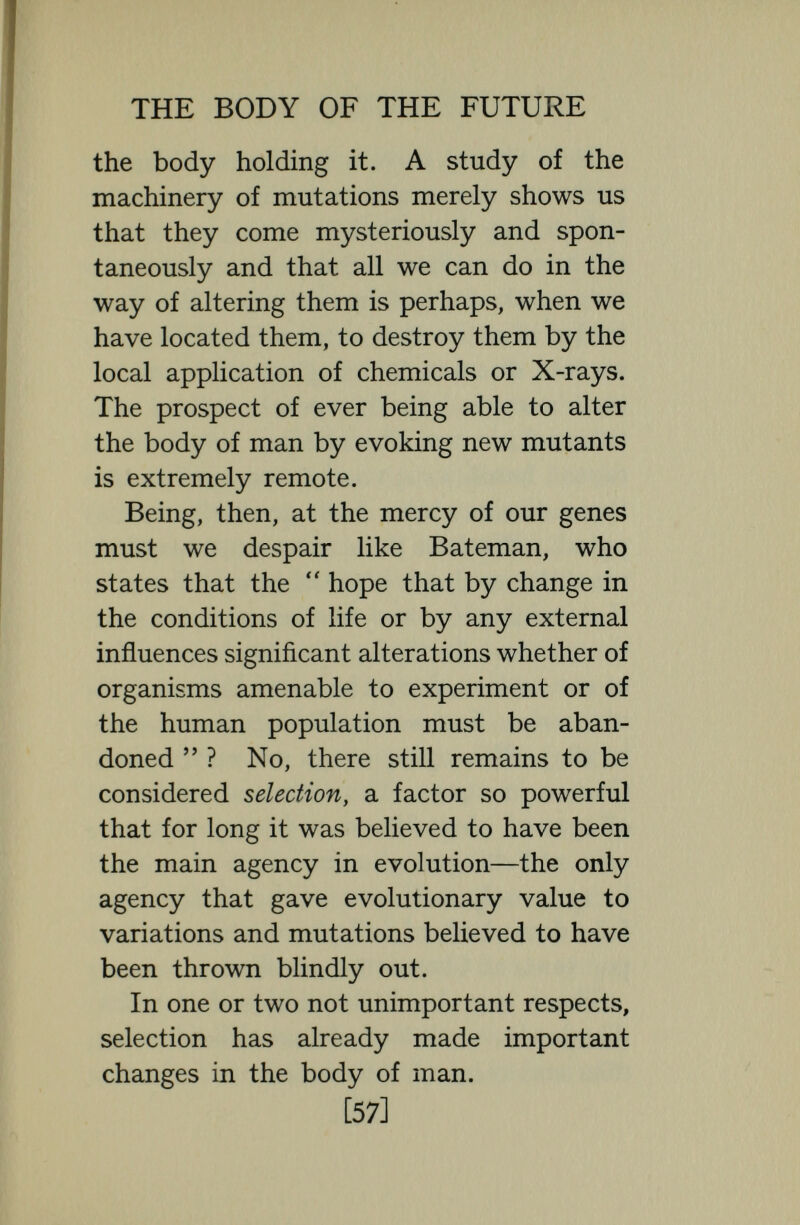 THE BODY OF THE FUTURE but selection, of course, presupposes innate differences—differences inherent in inhe¬ ritable genes—of resistance. Smallpox, which was a deadly disease for centuries, never selected a race resistant to it, nor is plague likely to select a race resistant to it. Also in certain gene  diseases, selection is or has been at work. It is known that haemophilia, and albinism, and weak mind- edness are gene diseases, and, in so far as the inheritors of these diseases are more liable to disease and death and so less likely to have offspring, in so far the genes of these diseases are gradually being weeded out. War too must have exercised some selection but to what extent and in what ways it is very difficult to determine. On the average, in an equal hand-to-hand- to-the-death conflict the man of greatest strength and vigour must have survived. But a conflict is rarely equal, men in numerical superiority with better armour and better swords can massacre their physical superiors. And even in the days of hand-to-hand battles there was a much greater death-rate from disease than from violence. In former times, up, indeed till [59]