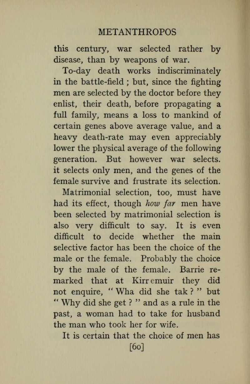 METANTHROPOS not resulted in new and exclusive muta¬ tions, it has helped to segregate, multiply, and preserve good bodily characters. Matrimonial selection, so far as really sexual and natural, has also made for fertility. For sex-choice and sex attrac¬ tion imply procreative impulse. The more healthy, robust, sexually attractive and marriageable a woman is the larger family is she likely to have. Dr. Helen Gamgee lately investigated five hundred very poor families in Hull and found that in the larger families of five or more children both mother and children were healthier than in the case of the smallest families of less than five. Further, the very largeness of the family will ensure it perpetuation, so that matrimonial selection working through fertility tends to propa¬ gate and multiply the fertile and bodily fit. It must be noted that fertility has a greater survival value than fitness—that is just what eugenic alarmists deplore— but the greater survival value of fertility involves no danger, for fertility nearly always signifies fitness. Emigration and religion also select, [62]