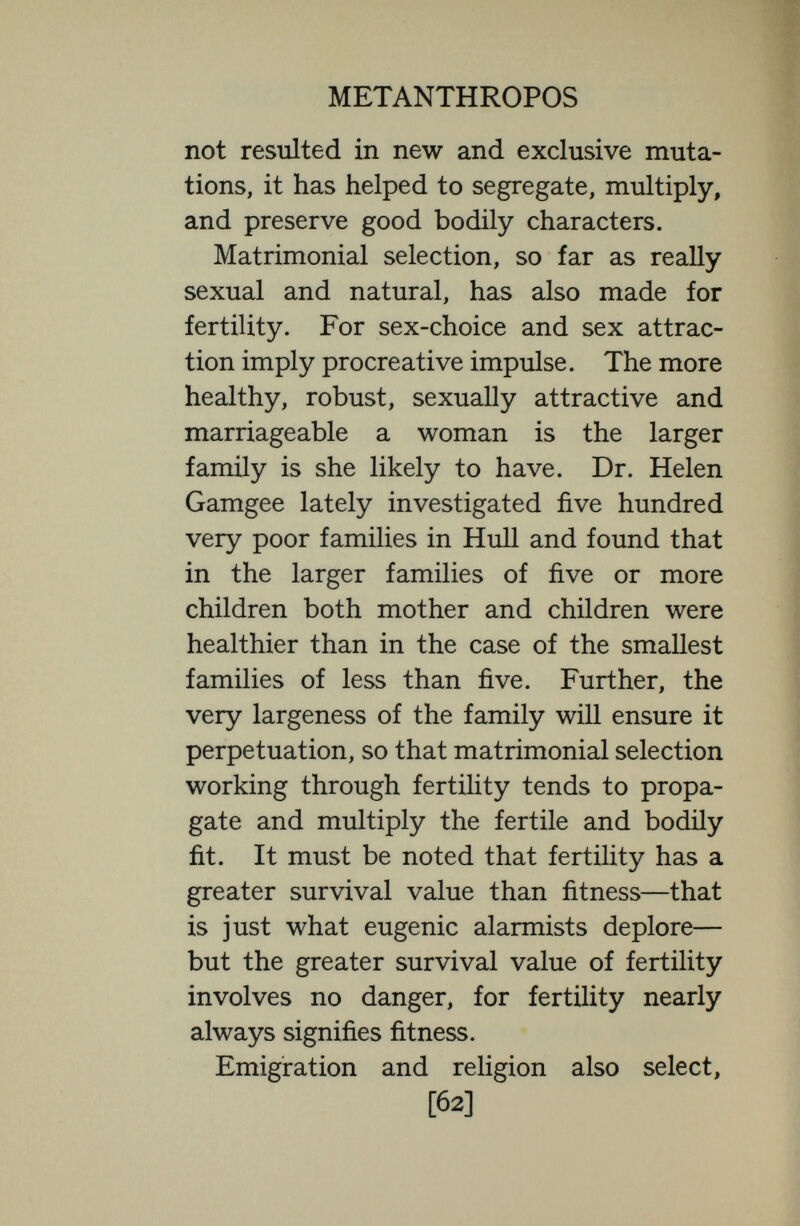 METANTHROPOS has not been wholly for good ; we doubt that the general level of English humanity is falling or in danger of falling and we specially doubt whether medical inter¬ vention is doing so much harm. After all, in what matter have doctors intervened ? With what great saving pro¬ cess of natural selection have they specially interfered ? By what means chiefly have they brought down the death-rate ? The death-rate has declined chiefly be¬ cause the death-rate from infantile enteritis has declined. But did infantile enteritis select with particular care and to good purpose ? It may sometimes have spared the strongest : but usually it has been a question not of the strength of the child, but of breast-feeding or bottle feeding, a question often merely of a clean or dirty bottle, and it is of course possible that the enteritis which slew some children also damaged the germ-plasm of the survivors. It may be said that medicine has kept alive not only children who might have died of infantile enteritis, but invalids of all sorts—heart-cases, liver-cases, cancer- cases, and so on. We grant all that : but [64]