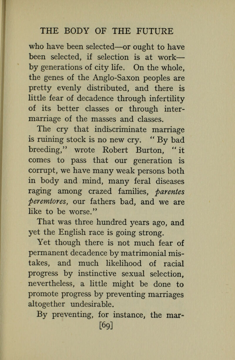 THE BODY OF THE FUTURE consulting physicians, nine university pro¬ fessors, twenty-three doctors of science or of the arts, many members of РагИа- ment, town-councillors, business men and Government officials, two very distin- guised statesmen, besides seventy-two other members eminent as poets, painters, sculptors, architects, musicians, inventors, authors, etc. Families like the Zeroes, Kallikaks, Jukes, and Nams, so often cited, are not fair examples. They must have had a very unusual number of pathological genes : they probably lived in bad environ¬ ment ; and it is no more fair to draw conclusions as to persistent bad heredity from their cases than to draw conclusions as to persistent good heredity from such families as the Darwins, and Huxleys, and Haldanes. It is quite possible, of course, says T. H. Morgan,  that an inherited defective dominant character might furnish the starting point for these histories, but that the subsequent events are all due to ' bad blood ' or defective ' germ-plasm ' remains to be seen. Something can certainly be done by [71]