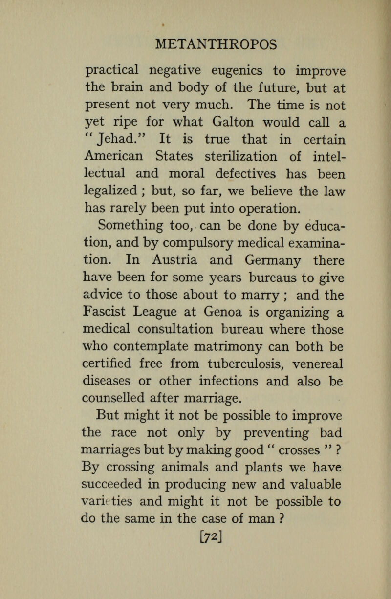 METANTHROPOS such simple Mendelizing characters as a Hapsburg lip or an extra finger, or toe, or a rib ; but, as Castle asserts :  The charac¬ ters which conform with Mendel's law as Mendel understood it, involving dominance and segregation in 3.1 ratios are compara¬ tively few. They also relate to the more superficial, less important, and more recently evolved characters of organisms. There is very little to be done by select¬ ing or combining the few characters of the body that Mendelize as simple units, and we can do nothing at all to evoke new mutations in the germ-plasm. Nevertheless, the more important genes or linkages of genes vary in their develop¬ mental capacity within certain limits— the limits of the species—and by matri¬ monial selection it should be possible to reach the highest limits in indisputably advantageous characters and to prevent the multiplications of types in which the advantageous genes are at a low ebb. This is just what healthy matrimonial selection usually does, and, as Professor Cattell remarks,  Cupid is a safer guide in matrimony than a licensing board, A [74]