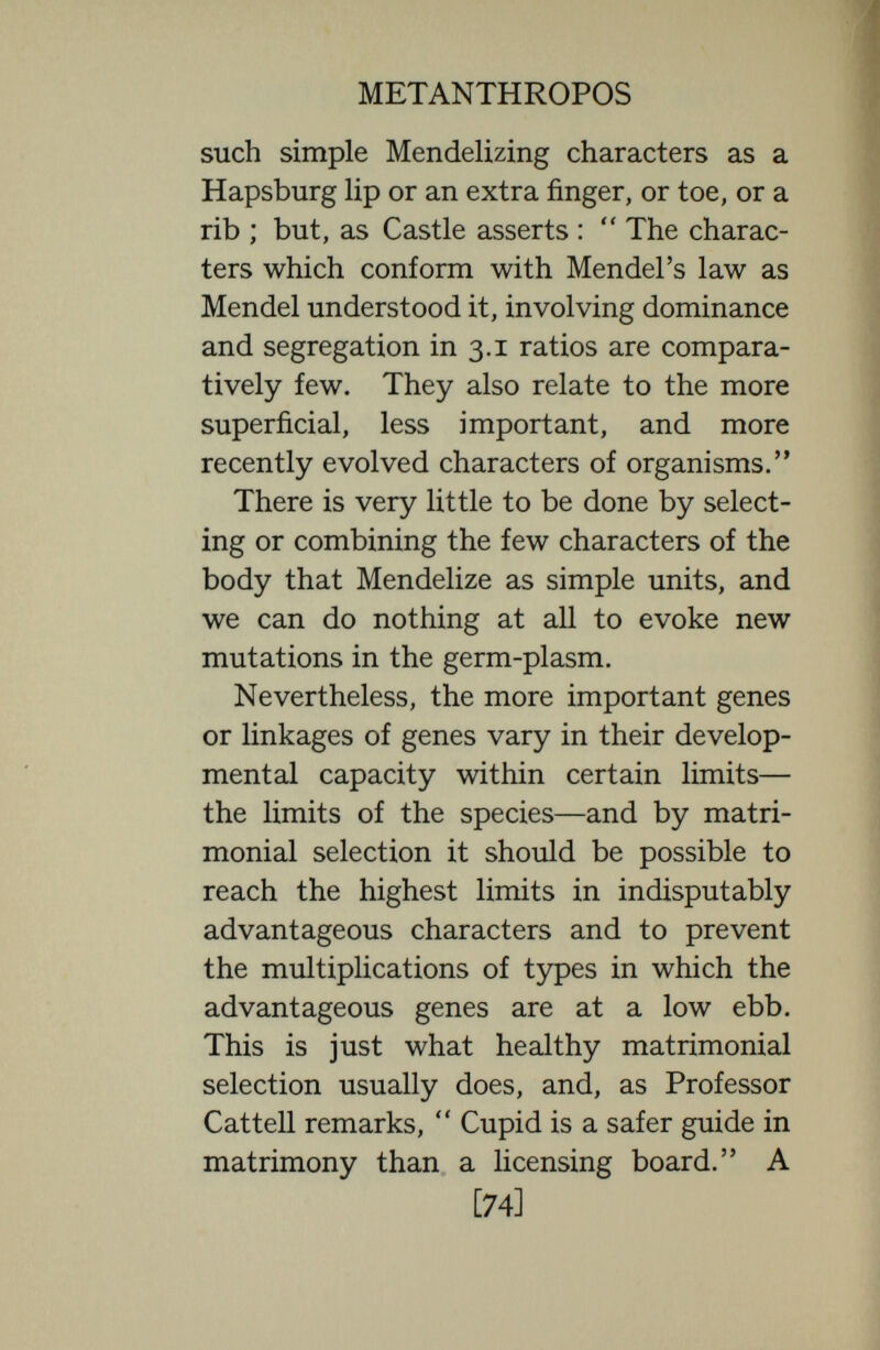 METANTHROPOS like manies like, and thus there is a ten¬ dency to augment the same good qualities. Probably matrimonial selection has had something to do with collecting and heap¬ ing up the genes of families like the Dar¬ wins, and Haldanes, and Huxleys, and Bachs,—Charles Darwin it will be remem¬ bered took a wife from an intellectual family—the Wedgewoods. The law of assortative selections cuts both ways, for like seeks like also among the unhealthy and every matrimonial adventure probably brings the stock how¬ ever fertile it may be—a bad stock is sometimes particularly fecund—nearer to the extinction that awaits the hopelessly unfit.  Whatever may be its present short-comings, says Holmes,  sexual selection is an evolutionary factor of magnificent possibilities. It does not in the strict sense of the word evolve : it produces nothing new, but it selects and augments the best in the genes that evolu¬ tion has offered. And though it can move the race upwards only within the limits of the racial genotype yet the movement may be wide enough to mean hfe or death to a [76]