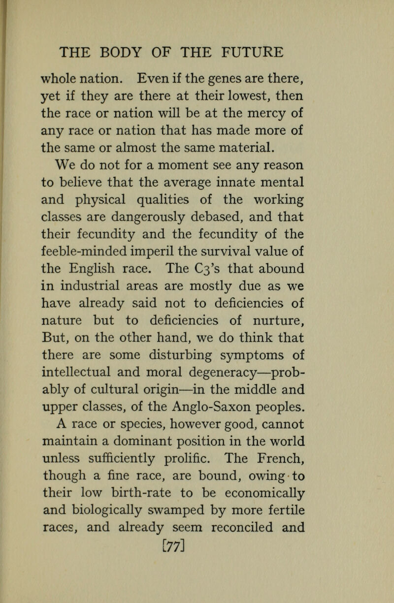 THE BODY OF THE FUTURE suspicion. The low birth-rate is bad, not only in so far as it has reached a stage when the population of England is bound to de¬ crease ; it is bad as a sign that the quality of the people is deteriorating genetically. We find with the reduced birth-rate, other signs of bodily degeneration espec¬ ially relevant to the facial future of the nation. We find Englishwomen not only increasingly unwilling, but increasingly unable to suckle their offspring : we find that their breasts often remain unde¬ veloped : we find that cases of difficult labour are growing commoner, and know¬ ing as we do the close relationship between a woman's breasts and her reproductive system—between a woman's breasts and her emotional psychology—knowing, too, the part played by a woman's breasts in sexual attraction, we cannot help fearing that something is radically wrong. More¬ over women's bodies are growing leaner, and bonier, and straighter in the line, and less feminine ; in many cases the desire for a home and children is fading ; and the average young woman of to-day cuts her hair short—Venus ipsa non piacerei [79]