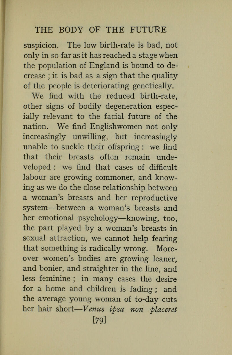 THE BODY OF THE FUTURE are held up in foreign papers as a warning. We find, too, in Englishmen signs of decadence natural or nurtural. We find young men who take more interest in the lie of their hair and in the cut of their clothes than in virile exercise of mind and body, who no longer have the masculine love of fresh healthy eugenic women and the masculine loathing of paint and powder. We find an increasing tendency to sexual perversities. But on the whole, signs of decadence are more common in women than in men, perhaps because women are more imitative. How far these things are transient and due to temporary evil environmental influences, influences emanating from a few decadents it is hard to say. Certainly many environmental influences are bad to¬ day, and they may be created by an in¬ fluential few. The theatre, the cinema, novels, poetry, dancing, modem decadent painting and music, modern irreverence, and lack of reticence, modern sexual cynicism certainly constitute (by whom¬ ever constituted) an evil moral environ¬ ment, and a considerable part of modem [8i] F