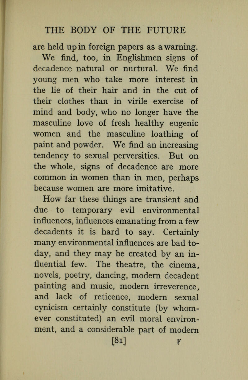 THE BODY OF THE FUTURE the race is suffering and must suñer for perhaps more than one generation. These things are so in certain sections of society to-day, but nevertheless the major¬ ity of men and women are not yet touched by decadence, and the Anglo-Saxon stock with its mixture of Nordic, and Celtic blood is so stable and so good that there is no fear of any lasting deterioration. In the little village of Lymington to-day there Uve ten women with an average of 15 children each, and not one woman is childless; and so long as there is such vitality and fecundity as that in the English stock England need not despair. Even if, for the time being, certain of the genes have depreciated in value, the same genes and the same possibilities of sexual selection remain and the stock will probably revert to its old high mean, and perhaps in the final Metanthropos to a higher level still. We cannot agree with L. Darwin  that the nation as a whole is steadily deteriorating as regards its inborn qualities. It is not possible to destroy good stock by cultural influences and very difficult even by pernicious selection to lower its mean for long. Each step in [83]