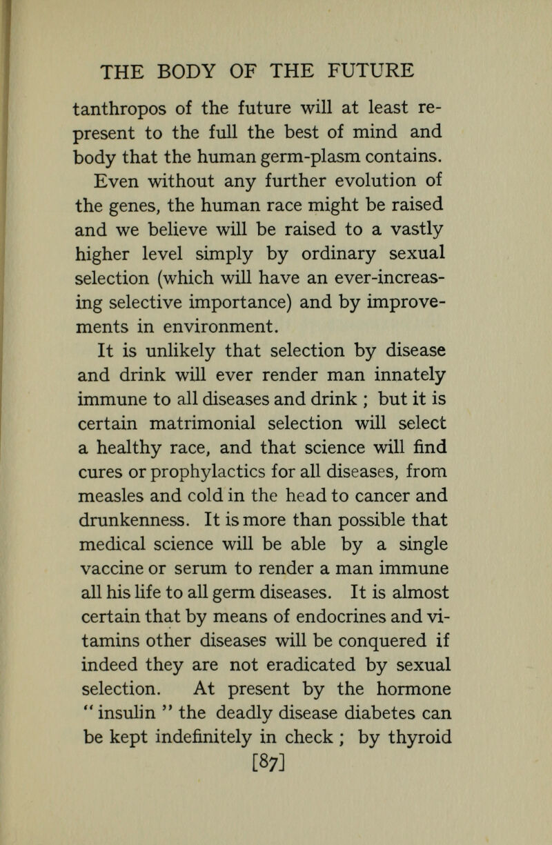 THE BODY OF THE FUTURE holistic machinery, which we can easily partially or wholly destroy, but which luckily we cannot direct. The most we can hope to do in the way of altering genes, is perhaps by means of a hormone to bring latent genes into action. On such a prin¬ ciple if there be still in our germ-plasm— as is just barely possible—genes of a tail and a hairy skin, it might be possible by administering hormones to produce a pre¬ hensile tail or a hairy skin, and the desi¬ rability of permitting such simian varia¬ tions may become the subject of legislation among the Metanthropoi of 5000 A.D. Professor Haldane, has jokingly suggested that some day the electioneering cry will be :  Vote for Macpherson and a pre¬ hensile tail for your great grandchildren !  That youth will be prolonged and life extended by means of injections of hor¬ mones or transplantations of certain glands is highly likely. To-day Steinach by vasectomy, and Voronofí by grafting the interstitial glands of monkeys, have succeeded in rejuvenating, for a time at least, old men, and there is no doubt that their methods will be improved and that a [89]