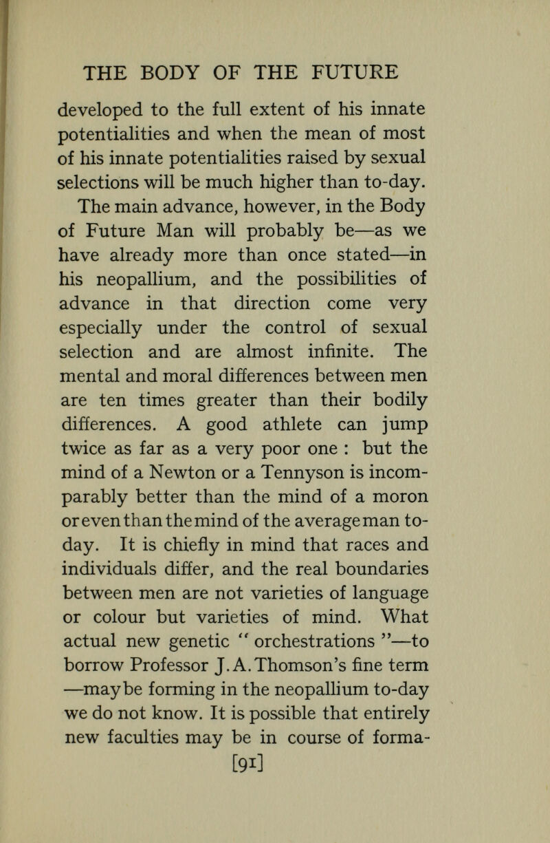 THE BODY OF THE FUTURE thought, feeling and personality,—of brain and environment is almost infinite. The brain itself is an exquisitely sensitive, in¬ credibly complicated instrument, which varies not only with the blood and oxygen supplied to it, but responds as a new creation to every influence that impinges upon it, to books, to colours, to sounds, to memories, to pains, and a very small alte¬ ration, either in its receptive mechanism or in its intellectual and moral environment, may mean a vast difference in mentality. In the complexity of the brain in a changing and progressive intellectual environment we have incalculable opportunities for change ; and the Metanthropos of the future will live a richer, fuller life than the men to-day, partly because sexual selection will have improved his brain and partly because previous generations of brains will have improvedhis brain's environment, giving it books, aeroplanes, music, wire¬ less, means of travel, etc., etc. What will be the intellectual environment of man 5,000 years later it is impossible to say, but certainly it will be a tremendously wide and varied environment, able to [93]
