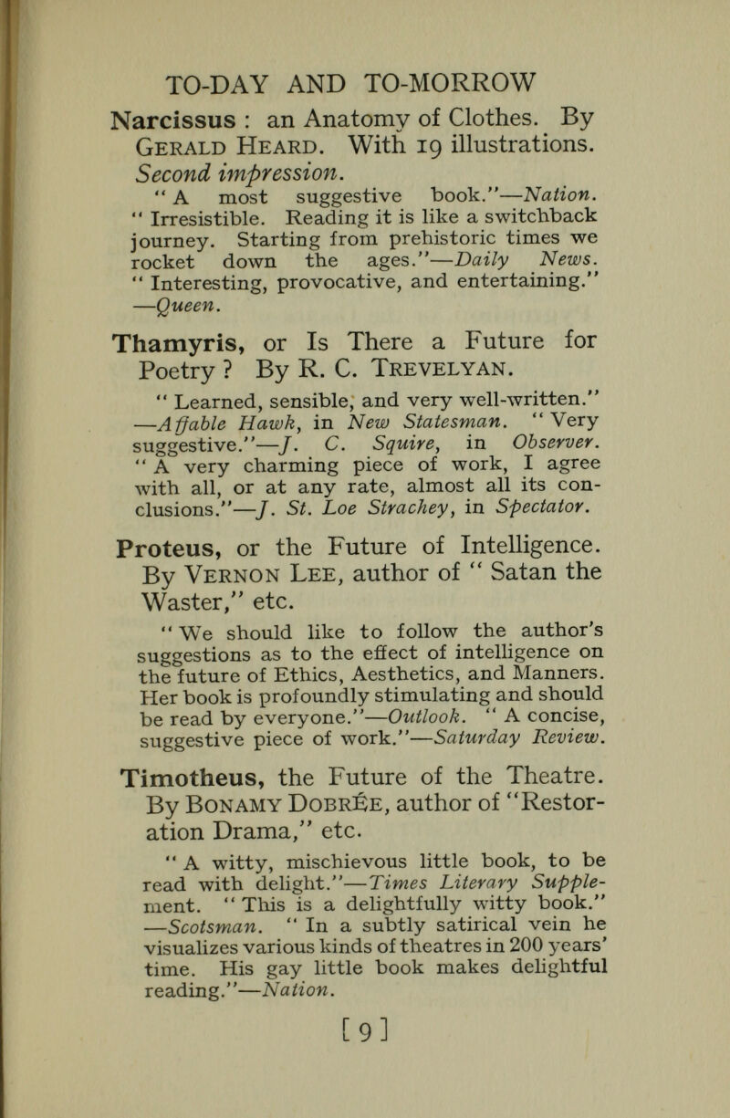 TO-DAY AND TO-MORROW Euterpe, or the Future of Art. By Lionel R. McColvin, author of  The Theory of Book-Selection.  Discusses briefly, but very suggestively, the problem of the future of art in relation to the public.—Saturday Review.  Another indictment of machinery as a soul-destroyer ... Mr Colvin has the courage to suggest solutions.—Westminster Gazette.  This is altogether a much-needed book.—New Leader. Pegasus, or Problems of Transport. By Colonel J. F. C. Fuller, author of  The Reformation of War, etc. With 8 Plates.  The foremost military prophet of the day propounds a solution for industrial and unemployment problems. It is a bold essay . . . and calls for the attention of all con¬ cerned with imperial problems.—Daily Telegraph.  Practical, timely, very inter¬ esting and very important.—J. St. Loe Strachey, in Spectator. Atlantis, or America and the Future. By Colonel J. F. C. Fuller.  Candid and caustic.—Observer.  Many hard things have been said about America, but few quite so bitter and caustic as these. —Daily Sketch.  He can conjure up possi¬ bilities of a new Atlantis.—Clarion. Midas, or the United States and the Futiure. By C. H. Bretherton, author of  The Real Ireland, etc. A companion volume to Atlantis.  Full of astute observations and acute reflections . . . this wise and witty pamphlet, a provocation to the thought that is creative.—Morning Post.  A punch in every paragraph. One could hardly ask for more 'meat'.—Spectator. [II]