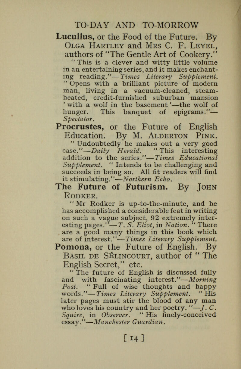 TO-DAY AND TO-MORROW Socrates, or the Emancipation of Man¬ kind. By H, F. Carlill.  Devotes a specially lively section to the herd instinct.—Times.  Clearly, and with a balance that is almost Aristotelian, he reveals what modern psychology is going to accomplish.—New Statesman.  One of the most brilliant and important of a remarkable series.—Westminster Gazette. Delphos, or the Future of International Language. By E. Sylvia Pankhurst.  Equal to anything yet produced in this brilliant series. Miss Pankhurst states very clearly what all thinking people must soon come to believe, that an international language would be one of the greatest assets of civiliza¬ tion.—Spectator.  A most readable book, full of enthusiasm, an important contribution to this subject.—International Language. Gallio, or the Tyranny of Science. By J. W. N. Sullivan, author of  A History of Mathematics.  So packed with ideas that it is not possible to give any adequate résumé of its contents. — Times Literary Supplement.  His remark¬ able monograph, his devastating summary of materialism, this pocket Novum Organum.— Spectator.  Possesses a real distinction of thought and manner. It must be read.— New Statesman. Apollonius, or the Future of Psychical Research. By E. N. Bennett, author of  Problems of Village Life, etc.  A sane, temperate and suggestive survey of a field of inquiry which is slowly but surely pushing to the front.—Times Literary Supple¬ ment.  His exposition of the case for psychic research is lucid and interesting.—Scotsman.  Displays the right temper, admirably con ceived, skilfully executed.—Liverpool Post. [I6]