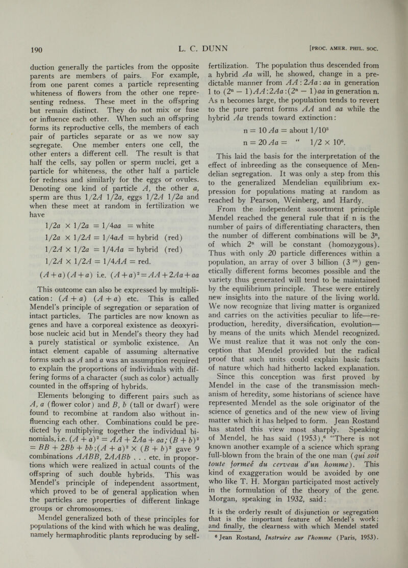 192 L. С. DUNN [PROC. AMER. PHIL. SOC. has documented and amplified the account of the activities mainly of Mendel's later life, but adds very little to essential knowledge of the man. Ingo Krumbiegel (1957), his latest biographer, has not been able to add much to previous accounts. As the son of a peasant born in a small Mor¬ avian village in 1822 his early education, first in the village school, then successively in primary and secondary schools at greater distances from home, was achieved by sacrifice on the part of his family and hard work on his own part, for in high school he had to earn his own living. But he was an outstanding student in all subjects, and after a final two years at a philosophical institute he was recommended by the professor of physics to the Augustinian monastery at Brünn as an able student and one who would profit by further opportunity for education. Like many another poor boy he became a priest in order to enter a life of study, although there is no evidence that he did not fully accept and live up to his religious vows. After his ordination in 1848 at the age of twenty-six it appeared that he was less fitted for pastoral duties than for teaching, and so he taught as supply or substitute teacher in secondary schools in Moravian towns and finally in Brünn. He failed in an examination for a regular teach¬ ing license but one of his examiners recommended that he be given an opportunity for university study to improve his preparation for reexamnia- tion. He was therefore sent by his order for four terms (1851-1853) to the University of Vienna where he studied natural sciences and mathematics. He returned to teaching at Brünn Modern School (Staatsrealschule) and in 1855 again took the examination for teaching license. Again he did not qualify, and it appears that he withdrew from the examination because of ill¬ ness.Thereafter he settled down as supply teacher of physics and natural history at the Realschule, where he remained until his election as abbot of the monastery in 1868. It was during these fourteen years that he carried out in the small monastery garden the breeding experi¬ ments with peas and with other plants which der Wissenschaften in Prag. Druck von Josef Klar, Brünn, from Verh. naturforsch. Verein. Brünn 7A (1943). Ingo Krumbiegel, Gregor Mendel und das Schicksal seiner Vererbungsgesetz (Stuttgart, 1957). Jaroslav Krizenecky Mendels zweite erfolglose Lehramtsprüfung in Jahre 1856, Sudhoffs Arch. f. Geschichte der Medizin und Naturwiss. 47 (1963) : pp. 305-310. resulted in proof of the principles which bear his name. Mendel's later life, which ended in 1882, was saddened by disappointment and defeat. He failed to confirm the principles derived from the pea experiments by arduous work with species and varieties of the hawkweed, Hieracium. This was the plant recommended by the eminent authority on hybridization, Carl von Nägeli. After five years of intensive work which had diverted him from other studies and ruined his eyesight, Mendel wrote to Nägeli (July 3, 1870), On this occasion I cannot resist remarking how striking it is that the hybrids of Hieracium show a behavior exactly opposite to those of Pisum. ® This statement, I believe, revealed a disappoint¬ ment that heralded the end of Mendel's scientific work. No wonder that another experimental geneticist, nearly one-hundred years later, should say (Renner, 1959) Die Begegnung mit Nägeli ist für Mendel zu einem Verhängnis geworden.  However, it was discovered later that because of its method of reproduction Hieracium could provide no test of Mendel's theory. This became clear about 1910 when Swedish investigators showed that species of Hieracium produce off¬ spring in part by apogamy, that is by the botanical near-equivalent of parthenogenesis, and in part by normal fertilization, so that crossbred offspring are not always formed after cross-pollination. What defeated Mendel, however, was the fact that in hybrids between species in this genus, the flowers are always apogamous and so the off¬ spring of hybrids are all alike. In the absence of a sexual process no segregation can occur. Mendel suspected some irregularity in the reproduction of Hieracium since he had verified his theory by experiments with several other genera. However, he had little time left from his administrative duties and this little he seems to have spent in trying to resolve minor questions of technique with this fractious and unsuitable material. Al¬ though he did not admit defeat, one can see now that his last experiments added only to doubt and confusion. A second disappointment also troubled the last ten years of his life. As administrator of O. Renner, Botanik in Geist und Gestalt 2. Band Naturwiss. Biograph., Beitr. z. Gesch. d. Bayer, Akad. d. IViss. vornehmlich in 2. Jahrhundert ihres Bestehens (C. H. Becksche Verlagsbuchhandlung, München, 1959). Hans Stubbe, Kurze Geschichte der Genetik bis zur Wiederentdeckung der Vererbungsregeln Gregor Mendels (Jena, G. Fischer, 1963), p. 108.