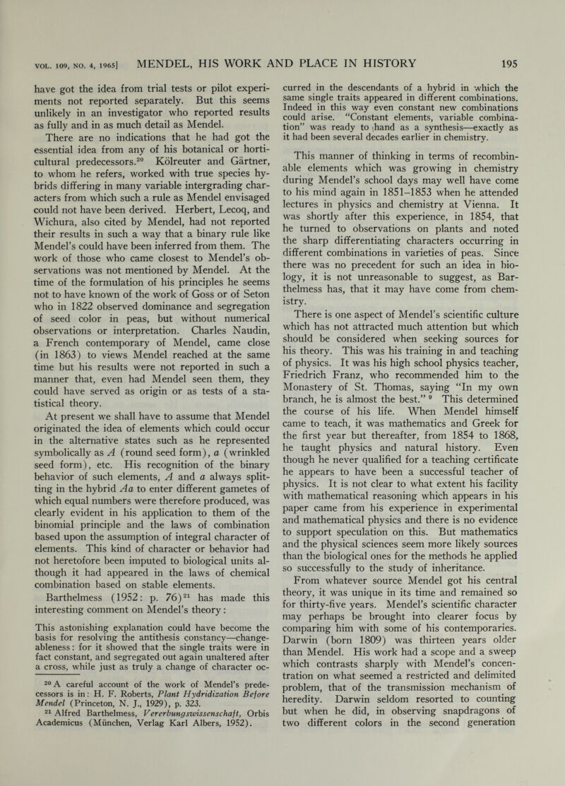 VOL. 109, NO. 4, 1965] MENDEL, HIS WORK AND PLACE IN HISTORY 197 it important to record his observations since (1) they w^ere merely confirmations of Men¬ del's theory; (2) the intellectual labor of finding such rules had been lightened by Weismann and others so that the discovery of the same theory in the nineties w^as much less of an accomplishment than Mendel's of thirty years before. Besides, Cor- rens's results differed in some points from Mendel's (lack of dominance in some cases) and other irregularities which turned out to be due to phenomena unsuspected by Mendel—selective fertilization and coupling of different characters. Correns thought these called for further study. The final statement in his paper (added May 16, 1900) vv^as that Mendel's law of segregation cannot be applied universally. Correns did much more than rediscover Men¬ del's principles ; he went beyond them in foreseeing some of the exceptions to them out of which additional principles were to arise. He did not consider them as incidental to another interest as de Vries had, nor on the other hand did he think of their discovery as an end in itself. His discovery of the genetic basis of sex-determination and of xenia, his elucidation of selective fertili¬ zation, and especially his discovery of cytoplasmic or non-Mendelian heredity, all in the early years of genetics, made him a co-founder fit to rank with Mendel. Erich von Tschermak had just completed his doctorate in plant physiology when his interest in agriculture and plant breeding led him in 1898 to test, with peas, some of Darwin's ideas on the effects of cross and self-fertilization. He discovered the principle of segregation as a result of observations made for other purposes, found Mendel's account and included a discussion of the new principles in a thesis submitted to the University of Vienna in January, 1900. Then came de Vries's and Correns's papers which led him to hasten the publication of his own and to cause Mendel's paper to be reprinted. He was the first to proclaim the significance of the newly discovered theory for the practice of plant breed¬ ing, to which he continued to make contributions throughout his long life. To these should be added William Bateson as in effect a rediscoverer or even anticipator of Mendel's principles, since in 1899 he called for the kind of statistical study of the offspring of hybrids which led Mendel to his discovery. Each of the rediscoverers recognized the essen¬ tial feature of segregation and the existence of stable hereditary units—genes. But for none of them was the departure from the thought of his time so sharp as had been the case with Mendel. Reading their accounts heightens rather than di¬ minishes our respect for Mendel's achievement. It also reminds us that what one good scientist can do, others can too. Mendel now tends to be less isolated upon a pedestal but to stand as first among his peers, even though these belonged to a later generation. CONCLUSION Judgments about a scientist's place in history generally have to wait until after a considerable segment of history has happened. This is be¬ cause the effects of his work depend to a large extent on the state of the science of which they become a part. Like a building undergoing continuous remodeling and new construction, the state of the science is bound to change and with it the part played by individual discoveries. In the case of Mendel, enough history has happened to permit us to see that his work has served as a kind of constructional keystone upon which sub¬ sequent developments of genetics have rested. The discovery of the statistical unit of heredity has turned out to be the spearhead of a changing conception of living matter which has penetrated and illuminated all of the major questions of biology. If living activities are based on self- replicating elements which by their stability pro¬ vide for hereditary succession of metabolic pat¬ terns, and by their liability to change provide for plasticity and adaptation to changing conditions, then present function is projected forward and backward—and the dynamism of self-reproduction provides the basis for historical views such as those which have transformed the interpretation of biological evolution. The idea of the gene, introduced first by Mendel's interpretation, was fruitful and fertile in begetting a succession of theoretical and ex¬ perimental investigations of increasing degrees of generality and penetration. As the concept of the gene has changed, in somewhat the same way as the concept of the atom has, we have come to see that the idea of an element of living matter was of secondary importance as compared to the revelation of an order accessible to investi¬ gation by methods which Mendel introduced. Mendel's work acted as a catalyst in another way also. A new kind of fervor impelled the rapid development of a new kind of science in the years just following 1900. Much of this was