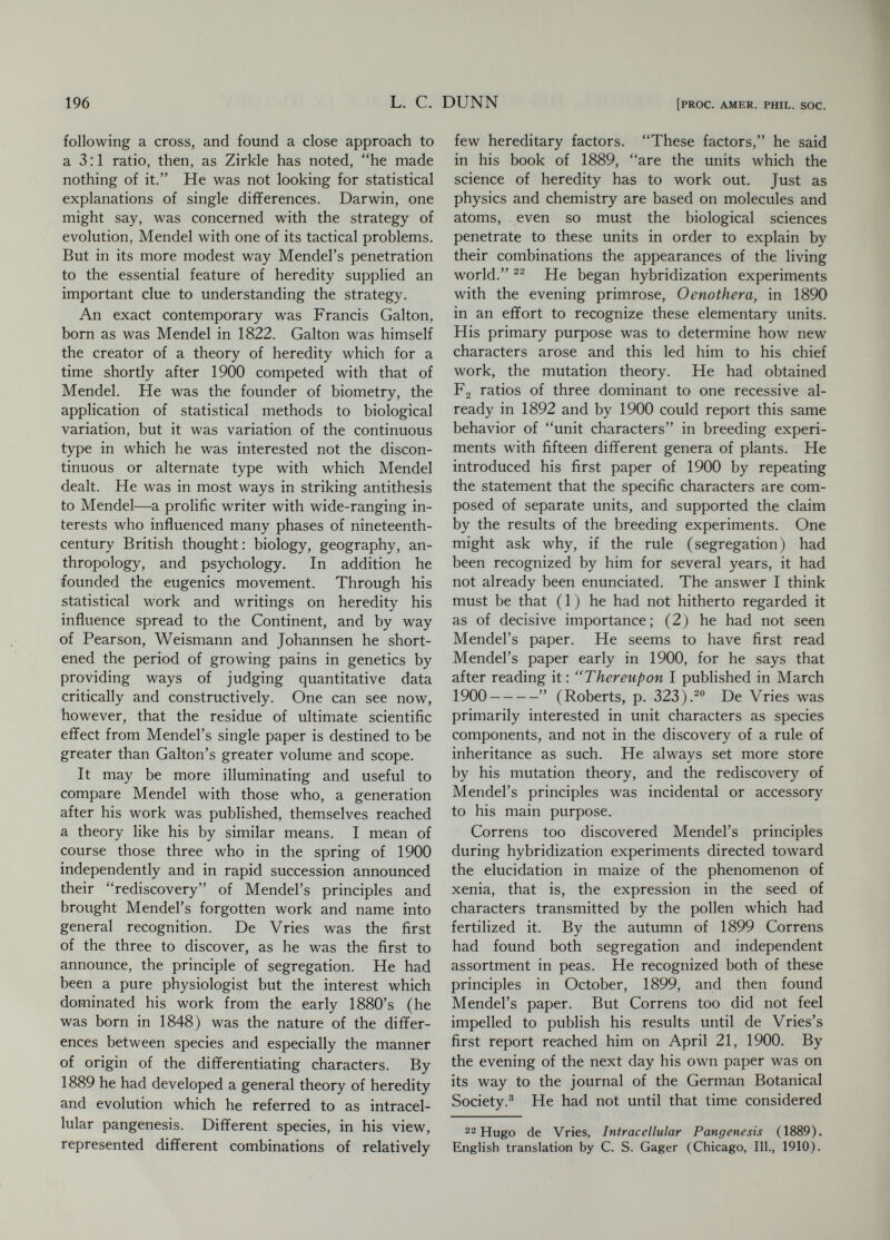 198 L. С. DUNN [PROC. AMER. PHIL. SOC. due to the novelty of the ideas which needed to be tested and extended and refined. But some was due to the circumstances of the original dis¬ covery of 1865 and dramatic rediscoveries of 1900. A head of steam had been generated, largely by Weismann's work, in those thirty-five years of tieglect, and when it was suddenly released by the rediscoveries it was Mendel who was always the central figure. The contrast between the modern, quantitative order in his paper and the cloistered monk working in isolation in a narrow garden heightened the impression of novelty and tended to give Mendel the aura of a romantic hero. It is clear now that genetics did not spring full blown from the mind of one man and that others were competent to make, and did make, the essential discovery over again. Mendel however stands as a clear example and guide to a new way of studying a biological problem with sharp, clear experimental design applied to a single question stated with simplicity because it had been reduced to its essentials. The dimension of the problem, which was a limited one as Mendel stated it, was of less importance than sharpness of definition and decisiveness of proof. The latter was Mendel's concern, and from it genetics has continued to draw strength and inspiration ; history has now taken care of the dimension. i