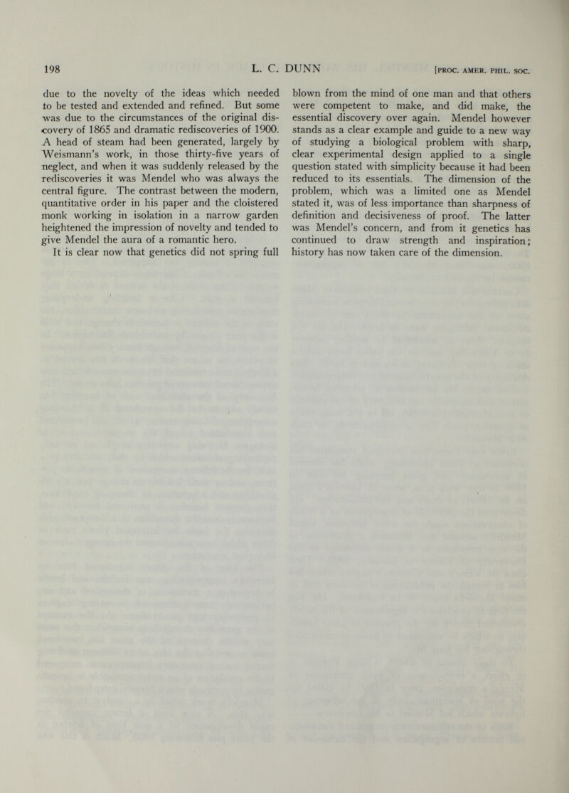 200 ALFRED H. STURTEVANT [PROC. AMER. PHIL. SOC. William Bateson (1861-1926) left a rather full record of how he came to be a geneticist. He was trained at Cambridge, largely in embryology and morphology. In 1883, at the age of twenty- two, he came to this country to study the embry¬ ology of Balanoglossus in the laboratory of W. K. Brooks at the Johns Hopkins University. Brooks, who was writing a now-forgotten book on heredity, made a great impression on the young Bateson, who wrote in 1910: ^ To me the whole province was new. Variation and heredity with us had stood as axioms. For Brooks they were problems. As he talked of them the in¬ sistence of these problems became imminent and op¬ pressive. It all sounded rather inchoate and vapour- ous at first, intangible as compared to the facts of development which we knew well how to pursue, but with the lapse of time the impression became strong that Brooks was on the right line. In passing it may be noted that Edmund B. Wilson and T. H. Morgan were also trained by Brooks. Through these three men his influence on genetics was very great, even though his own writings on the subject now seem of little interest. In 1894 Bateson published his Materials for the Study of Variation, a book of 598 pages, in which he brought together a large collection of recorded structural variations in animals. This book was a declaration of war against much of the fashion¬ able biology of the time, as may be illustrated by two quotations : In these discussions [of phylogeny] we are con¬ tinually stopped by phrases such as, if such and such a variation then took place and was favorable, or we may easily suppose circumstances in which such and such a variation if it occurred might be bene¬ ficial, and the like. The whole argument is based on such assumptions as these—assumptions which, were they found in the arguments of Paley or of Butler, we could not too scornfully ridicule. If, we say with much circumlocution, the course of Nature followed the lines we have suggested, then, in short, it did. That is the sum of our argument. On the last two pages of the book is to be found a statement that still has relevance : These things [the facts of variation] attract men of tvyo classes, in tastes and temperament distinct, each having little sympathy or even acquaintance with the work of the other. Those of the one class have felt the attraction of the problem. It is the challenge of Nature that calls them to work. But disgusted with the superficiality of naturalists they sit down in the laboratory to the solution of the problem, hoping that the closer they look the more truly will they see. For the living things out of doors, they care little. Such work to them is all vague. With the other class it is the living thing that attracts, not the prob¬ lem. To them the methods of the first class are frigid and narrow. Ignorant of the skill and of the ac¬ curate, final knowledge that the other school has bit by bit achieved, achievements that are the real glory of the method, the naturalists hear only those theo¬ retical conclusions which the laboratories from time to time ask them to accept. With senses quickened by the range and fresh air of their own work they feel keenly how crude and inadequate are these poor generalities, and for what a small and conventional world they are devised. Disappointed with the re¬ sults they condemn the methods of the others, know¬ ing nothing of their real strength. So it happens that for them the study of the problems of life and of Species become associated with crudeness and mean¬ ness of scope. Beginning as naturalists they end as collectors, despairing of the problem, turning for relief to the tangible business of classification, ac¬ counting themselves happy if they can keep their species apart, caring little how they became so, and rarely telling us how they may be brought together. Thus each class misses that which in the other is good. Here were broadsides against the speculative morphologists, the laboratory men, the field naturalists, and the museum men—and these were the biologists of the time. Little wonder that Bateson found academic recognition and advancement slow ! Bateson was early impressed with the impor¬ tance of breeding experiments in the study of heredity, and began such work in earnest in 1897. Miss Saunders, stimulated by him, had already been carrying on such work at Cambridge, and published in that year an account of experiments with the plant Biscutella, using material that had been collected by Bateson, who was already using plants as well as the animal material indicated by his zoological training. This interest in plants led to two lectures by Bateson before the Royal Horticultural Society, published in 1900. In the first, read 11 July, 1899,^ appears the statement : What we first require is to know what happens when a variety is crossed with its nearest allies. If the result is to have a scientific value, it is almost absolutely necessary that the offspring of such cross¬ ing should then be examined statistically. It must be recorded how many of the offspring resembled each parent and how many shewed characters intermediate between those of the parents. If the parents differ in several characters, the offspring must be examined statistically, and marshalled, as it is called, in respect to each of those characters separately. 1 Jour. Exper. Zool. 9 (1910) : pp. 5-8. ^ Jour. Roy. Hort. Soc. 24 (1900).