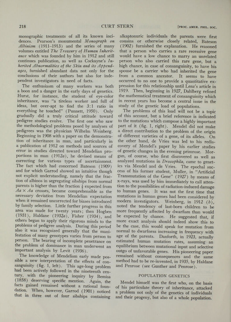 220 CURT STERN [PROC. AMER. PHIL. SOC. erations. He concluded that there would be an increase of the sum of the dominant classes from 75 per cent to 83.3 per cent in F3, to 85.0 per cent in F4, approaching a limiting value of 85.355339 per cent in a few further generations. Yule's calculations thus indicated that a permanent effect was exerted by the recessive ancestry, since the dominant fraction of the population never ceased to produce recessive offspring, indeed as many as over 14 per cent in every future generation. He felt that his figures illustrate as nicely as could be desired certain chief properties of tha Law of Ancestral Heredity and were at the same time consistent with Mendel's Laws as a special case of that law. Yule's review stimulated the American pioneer in Mendelism, Castle (1903), to a counter-attack. Castle established once more the constancy of the 1:2:1 ratio in any panmictic generation following the Fj, but pointed out that Yule's deductions from the model of reproduction, by the dominant genotypes solely, were marred by an elementary error. He showed that the true expectation for the frequency of the first two classes together would never lead to a limiting value, but be a con¬ tinuous increase from 75 to 88.8 for the first generation following selection of the dominants, to 93.7 for the second generation, to 96 per cent for the third, gradually approaching 100 per cent with continuous selection in each generation. Castle went beyond this. He found that what¬ ever ratio of the genotypes had been reached during the generations of selection this would remain constant in future generations once se¬ lection had been discontinued. In general, as soon as selection is arrested the race remains stable at the degree of purity then retained. . . Thus, he had discovered an equilibrium law not only for the 1:2:1 ratio but for the infinitely large class of all ratios resulting from selection against récessives. With this successful defense of Mendelism against Yule's position. Castle re¬ turned to his breeding experiments, little aware of the gold which he had found in the still undefined area of population genetics. His paper remained largely unnoticed. When, twelve years later, Norton provided Punnett (1915) with a table on the effect of selection against Mendelian genes and, a further two years later, Punnett (1917), with help from the mathematician Hardy, wrote a note in which he showed the slow progress to be expected from the elimination from reproduction of supposedly simple homozygous recessive fee¬ bleminded individuals, they essentially followed Castle's steps (1903) but did not know that they had a predecessor. Within a year after Castle, and obviously without knowing of his findings, Pearson himself proved the stability of the 1:2:1 ratio in a panmictic population. He also derived the results of panmixis when more than one pair of alleles were involved but always still based on an initial Fg generation. In modern terms, Pearson considered only the case of equal frequency of the two contrasting alleles and (or A and a), while Yule and Castle included a series of selected frequencies. It is strange indeed that the outstanding bio- metrician, Pearson, did not see the need for ex¬ panding the study to all frequencies. The matter rested until 1908. On the twenty- eighth of February of that year Punnett, one of the closest associates of Bateson, gave a lecture before the Royal Society of Medicine in London entitled, Mendelism in Relation to Disease (Punnett, 1908). In the discussion which fol¬ lowed the lecture, and which is reported in the printed Proceedings, Yule referred to some of the figures illustrating the Mendelian cases, which puzzled him very much. Assuming that brown . . . eye-colour was dominant over blue, if matings of persons of different eye- colours were random ... it was to be expected that in the population there would be three persons with brown eyes to one with blue ; but that was not so. . . . The same applied to the examples of brachydactyly. The author said brachydactyly was dominant. In the course of time one would then expect ... to get three brachydactylous persons to one normal, but that was not so. Now it was occasion for Punnett to be puzzled. He reworded, somewhat inaccurately, Yule's comments as Mr. Yule wondered why the nation was not slowly becoming brown-eyed and brachy¬ dactylous . . and replied, So it might be for all he knew, but this made no difference to the mode of transmission of eye-colour or brachy¬ dactyly. Punnett, however, did not feel content with his own comment. On his return to Cam¬ bridge he at once sought out G. H. Hardy, whom he knew well, for they acted as joint secretaries to the Committee for the Retention of Greek in the Previous Examination and also used to play cricket together (Punnett, 1950). Knowing that Hardy had not the slightest interest in genetics I put my problem to him as a mathematical one. He replied that it was quite simple and soon