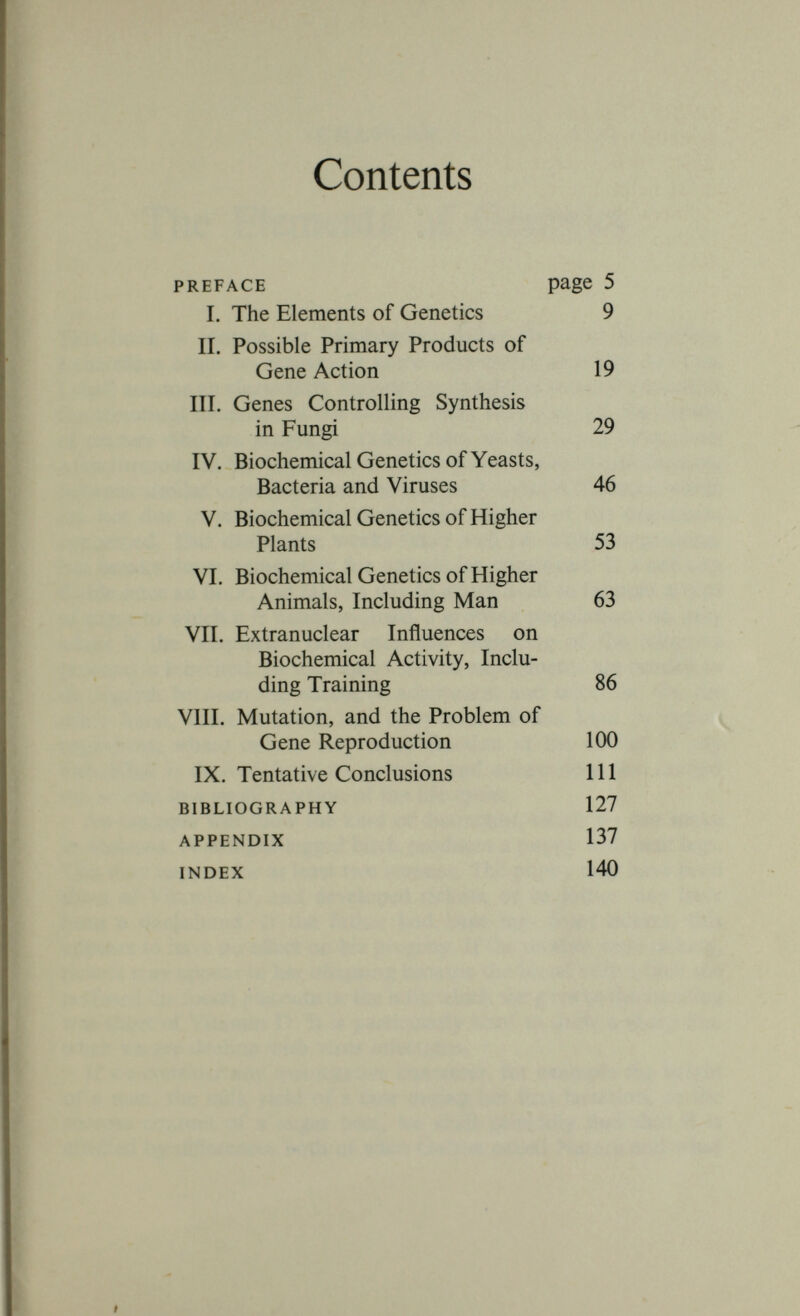 CHAPTER I The Elements of Genetics This book is written for biochemists rather than for geneticists. I therefore begin by explaining some elementary genetical notions. I shall assume an elementary knowledge of biochemistry, for example the structural formulae of the amino-acids. However, for the benefit of readers who are geneticists rather than biochemists I have given a few formulae in the Appendix. Genetics is concerned with differences between similar organisms, and mainly with those differences which are not due to causes acting during the lifetime of the organisms concerned. This distinction works fairly well for higher organisms, but breaks down completely for unicellular organisms. If a cell can divide once an hour, but takes a day to adapt itself to ferment a type of sugar to which it is unaccustomed, a growing population can only adapt if the adaptation (and even the beginning of the adaptive process) is inherited. In such cases special experiments are needed to distinguish between the effects of adaptation and selection. On the other hand, there is much less carry-over of this kind in higher organisms, where only a very small fraction of the matter in any individual is derived from its parents, and adaptations are carried out or lost in a small fraction of the life cycle. An example will show the kind of distinction which we can make in Metazoa. A straight-legged bitch produces a puppy with bent legs. This may happen for at least two reasons. The puppy may have been short of Vitamin D, and developed rickets, or its father may have been a dachshund. If the father had bent legs from rickets, this appears to have no effect on his progeny. If the mother were rickety, rickets may appear in her offspring because the blood with which she perfused the foetal placenta or the milk which she gave to the suckling was short of Vitamin D. It is particularly hard to draw a sharp line when we are dealing with virus infections. If we consider any quantitative character, for example the height of a man, the milk yield of a cow during her first lactation, or the sucrose content of a sugar beet, we shall generally find that it is affected by differences both of what Galton called Nature and what