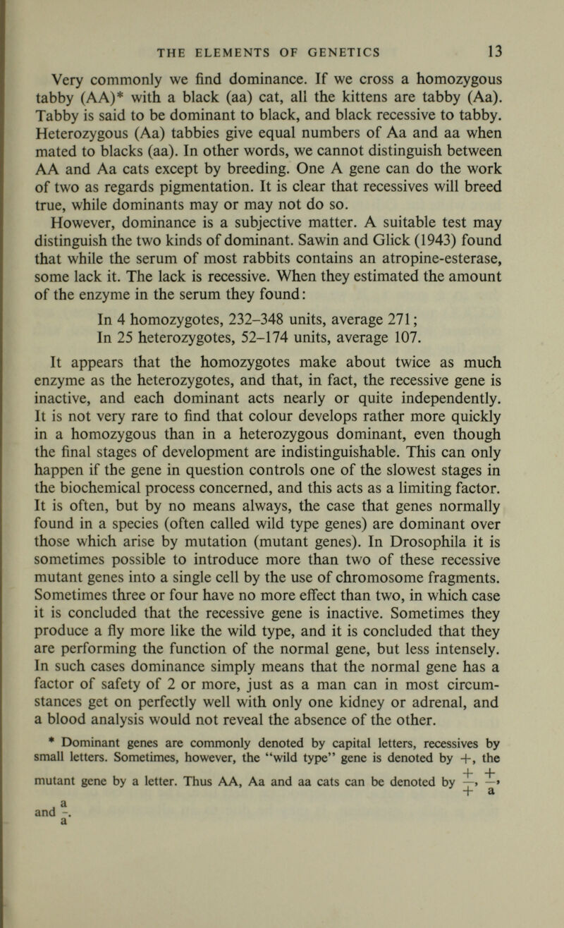 THE ELEMENTS OF GENETICS 15 between nuclear divisions, or to an incorrect copying. It occurs with a frequency which is often of the order of 10~6 to 10~8 per cell division, but may be as high as 103. it is worth remembering that a man has about 2^8 cells, a Drosophila about 2^4, so that there are 48 or 24 divisions between an egg and an average somatic cell. The number of cell divisions in the male germ line is somewhat more than this, in the female line somewhat less, so the mutation rate per generation is often of the order of 10~5 or 10~6, We can then frame the working hypothesis that a gene is an organ in a particular region on a particular chromosome, with a definite function, and reproduced with great, but not complete, accuracy at each cell division. Experiments where mutation is provoked by X-rays (cf. Lea, 1946) (a method which gives molecular weights of the right order when applied to enzymes) strongly suggest that genes commonly have a molecular weight of the order of 106, or a diameter of 40-100 A (cf. Haldane, 1920). The dimensions of the chromosomes, and the probable number of genes in them, suggest a similar figure. We can now ask four questions concerning genes. Most of the rest of this book is an attempt to answer them. It will be seen to be a very inadequate attempt. 1. What do genes do ? That is to say, what are the differences in biochemistry, in physiology, in development, in behaviour, between organisms with different sets of genes ? This is a question analogous to that asked by physiologists concerning the function of an organ. We can state the functions of the heart or kidney with great accuracy without knowing how they are performed. For example, we need not know whether adenosine-triphosphate is concerned in con¬ traction or relaxation, whether sugar is reabsorbed by the tubules by the same mechanisms as potassium; but an answer at this level would give us a new cellular physiology and biochemistry, a new embryology, a new psychology, and a new theory of evolution. 2. How do genes do what they do? Does each gene synthesize a specific substance, for example an antigen or an enzyme ? Can genes be regarded as enzymes bound to the nuclear structure ? 3. What are genes biochemically? Are they, perhaps, desoxyribo- nucleoproteins as all enzymes seem to be proteins? 4. How are genes reproduced and how is their process of repro¬ duction sometimes altered so as to give a gene of a new type? Are such changes bound up with their functional activity? Perhaps I am partly responsible (Haldane, 1920) for the sug¬ gested answer to question (2), namely that a gene makes a particular