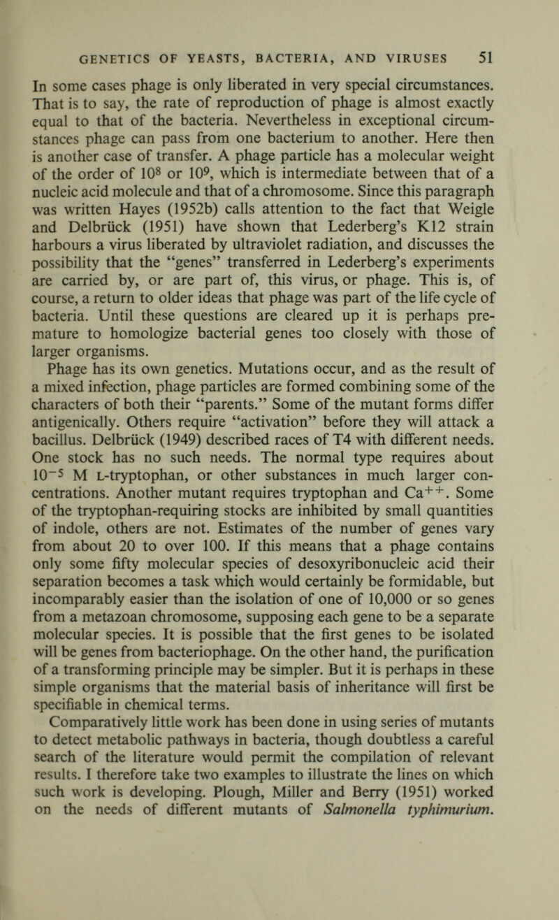 CHAPTER V Biochemical Genetics of Higher Plants Numerous colour varieties of a great many cultivated plants are in existence, and their genetics have been investigated. Often the differences are confined to the flowers, and flower colour has been more intensively studied than that of other organs. However, the stems and leaves generally contain the same anthocyanins as the flowers, though in smaller amounts, and this may be of economic importance, as in onions, where Rieman (1931) found that coloured varieties are resistant to the fungus Colletotrichum circinans, apparently because of their protocatechuic acid content. Proto- catechuic acid can be derived from cyanidin and quercetin with strong alkalis, and may be their metabolic precursor. This chapter is a somewhat sad one for me. In 1932 I left the Department of Biochemistry at Cambridge, with a promise that I should be given facilities for the study of biochemical genetics at the John Innes Horticultural Institution. I had hoped, in particular, first to investigate the enzymes concerned in pigment production, and later those concerned in carbohydrate metabolism. For various reasons this promise was not kept, and I found that I was cut off from biochemical research. No one has, in fact, attacked the problems in question, and it was left to Beadle's school to do similar work on simpler organisms. Flower pigments are almost all of two types. Some flowers have plastid pigments, yellow ether-soluble carotenoids and often a little chlorophyll. The plastids may be absent, as in the rose, present in a central eye, as in the primrose, or present throughout the petal, as in many Cruciferae. All flowers also possess water-soluble pig¬ ments of two related types. The anthocyanins absorb in various parts of the visible spectrum, and vary in colour from red through purple to blue. The anthoxanthins, which may be flavonols, flavones, or chalkones (see Fig. 5) absorb in the violet or near ultraviolet, and are yellow or white. However, all of them are coloured to bees, or