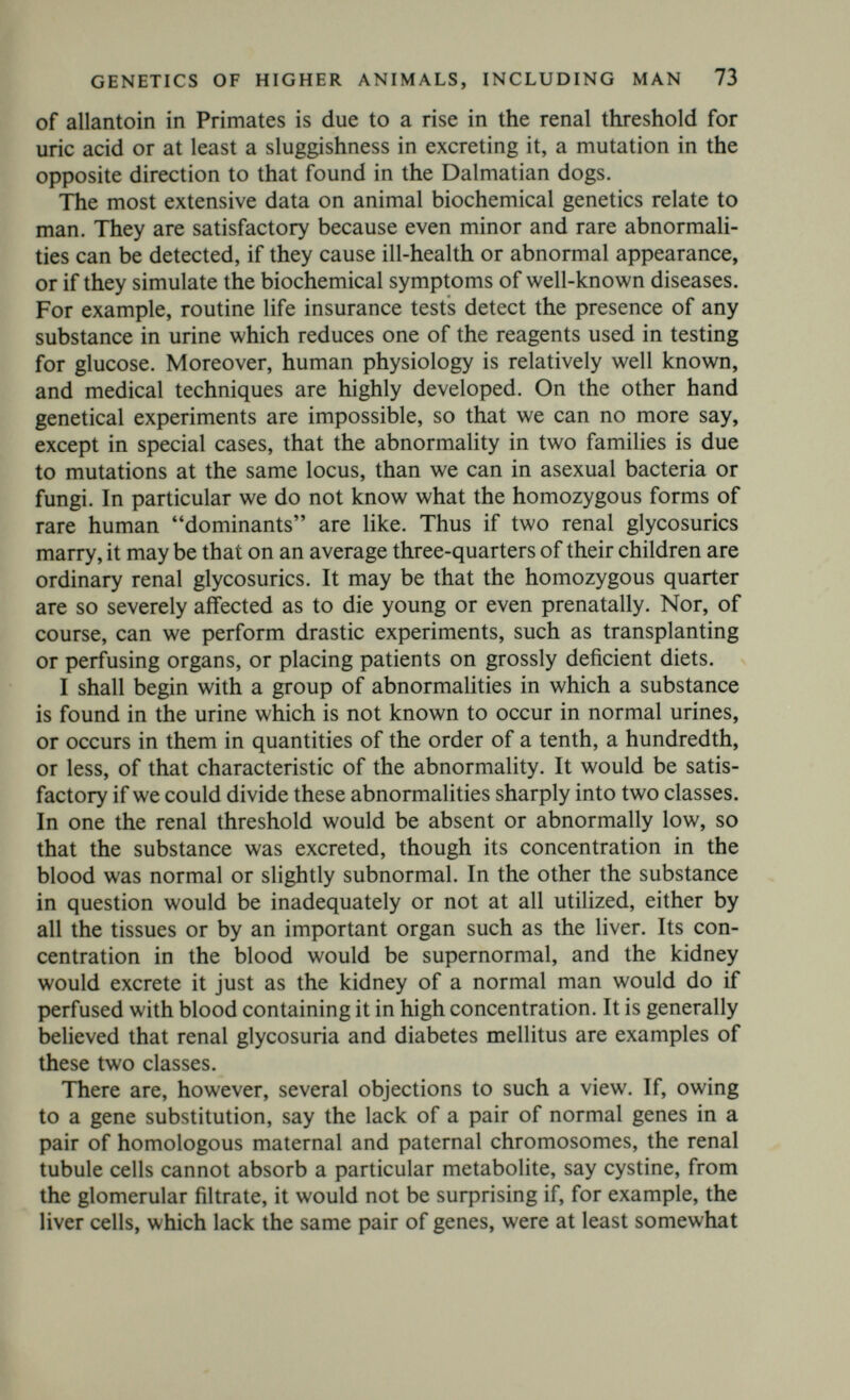 GENETICS OF HIGHER ANIMALS, INCLUDING MAN 75 Adult Fanconi's syndrome.*—As in the juvenile form, but probably due to a different gene. It is quite possible that these are to be regarded as metabolic diseases rather than renal defects, particularly because cystine crystals have been found in the tissues in the juvenile, though not the adult, Fanconi's syndrome. Classical cystinuria gives rise to calculus formation, Fanconi's syndrome to intractable rickets or osteomalacia; but at least in adults it may be symptomless over periods of years. The plasma cystine does not seem to be raised, and the kidney is probably responsible for the cystine excretion. On the other hand there are several other conditions characterized by excessive cystine excretion in which there is good evidence of a metabolic upset. These are dealt with later. Hyperuricaemia.*—This condition can be due to excessive uric acid production, as in leukaemia. If so, it is accompanied by greatly enhanced excretion. The mean plasma urate is about 40-50 mg/litre in normal men, and 30-40 mg/litre in women, though it is very variable. In genetically determined hyperuricaemia it is about 100 mg/litre with a normal urinary excretion rate. Some hyper- uricaemics, mostly males, develop gout. Hyperuricaemia seems to be due to an autosomal dominant. The fraction of the hyperuri- caemics who actually develop gout is small, and the onset or other¬ wise of gout probably depends on the steroid hormones, among other things. These facts make it clear that renal tubular reabsorption is a most complicated process, and not the mere reabsorption of an optimal fluid. Further, since we know that water reabsorption is controlled by a hormone produced by the posterior pituitary, and sodium reabsorption by a hormone of the adrenal cortex, it is possible that, for example, Fanconi's syndrome may have a hormonal basis, the renal tubule cells behaving abnormally not because of the abnor¬ mality of genes in their own nuclei, but because of the abnormality of genes in the adrenal cortex, the anterior pituitary, the hypo¬ thalamus, or some other organ. Even if the abnormality is due to genes in the tubules, it could act by altering their sensitivity to a hormone, and the condition might thus be controllable by hormone therapy. I continue with the discussion of conditions believed to be due to a metabolic block. The most important of these is diabetes mellitus. The work of Harris (1949, 1950) confirming that of Levit, Pincus and others, leaves no reasonable doubt that this disease is, to some extent.