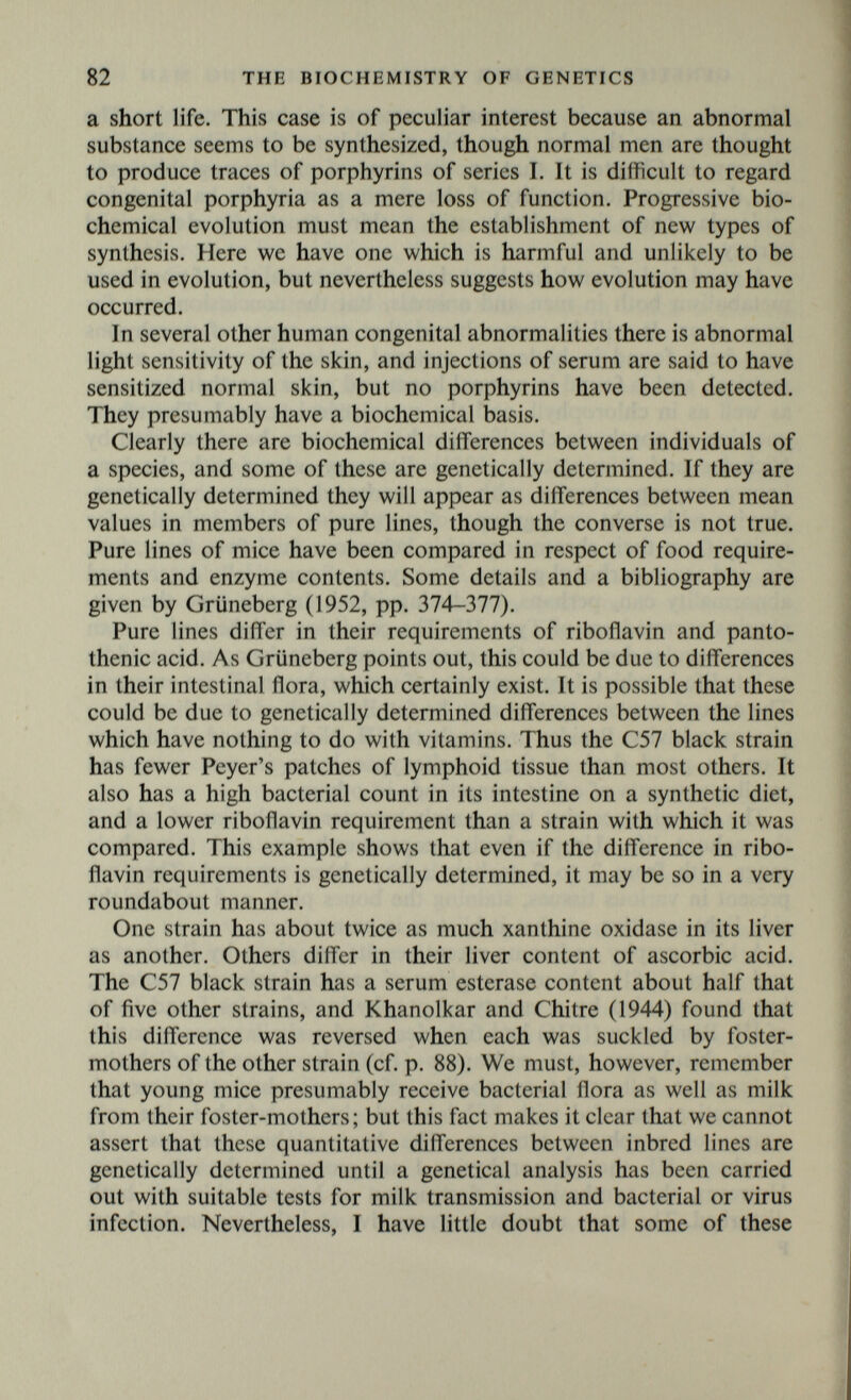 84 THE BIOCHEMISTRY OF GENETICS and his colleagues have worked on the genetics of the colour of the silk produced by the caterpillars of the silkworm moth Bombyx mori. When silk is coloured, the pigment always seems to be derived from the food of the caterpillars, the usual pigments being caro- tenoids or flavones. The coloration may be uniform, or each fibre may be a chromatogram, coloured at one end and white at the other. The pigments found in silk are always present in the haemolymph, but not conversely. The genetics are complicated, but it appears that some genes, for example one for a carotene- oxidase, determine the destruction of the pigments. Others determine whether or not, if present in the haemolymph, they will appear in the silk. That is to say, they control the permeability of certain membranes. We have already met with genes of this type in man, namely the various genes controlling renal reabsorption. Jucci suggests that such genes may be of considerable importance, and that what are now interpreted as metabolic blocks may turn out to be blocks in membranes. He may well be right. If the central thesis of this book is correct, all genetically deter¬ mined variation has a biochemical basis. This basis will only be known when the biochemistry of morphogenesis is understood, but conversely the search for it will help to establish the biochemistry of morphogenesis. A few authors have tried to explain a number of innate structural differences as due to secretion of a hormone in abnormal amounts. This does not seem a very hopeful line. Serious excess or defect of a hormone causes a very general physiological upset. On the other hand, genes are known which alter the threshold of response of tissues to hormones. This is one, but only one, way in which growth is genetically controlled. The most striking is that producing henny feathering in male poultry by reducing the threshold of response of their feather follicles to oestrone and other hormones (Punnett and Bailey, 1921 ; Deanesley and Parkes, 1937). Numerous differences are known in the response of mouse strains to oestrone (cf. Grüneberg, 1952, pp. 135-136), gonad-stimulating hormone, and insulin. Their genetical basis is hardly known, but it is of interest that in two strains the oestrone threshold of the vagina differs, while that of the mammary glands does not. The genetically determined differences are, therefore, organ-specific or tissue-specific. This is what one would have to postulate if genetically determined differences in the size of organs were partly due to diff'erences in response to hormones. An insulin-resistant mouse strain can survive no less than 300 times the dose which will kill a more normal strain (Chase, Gunther,