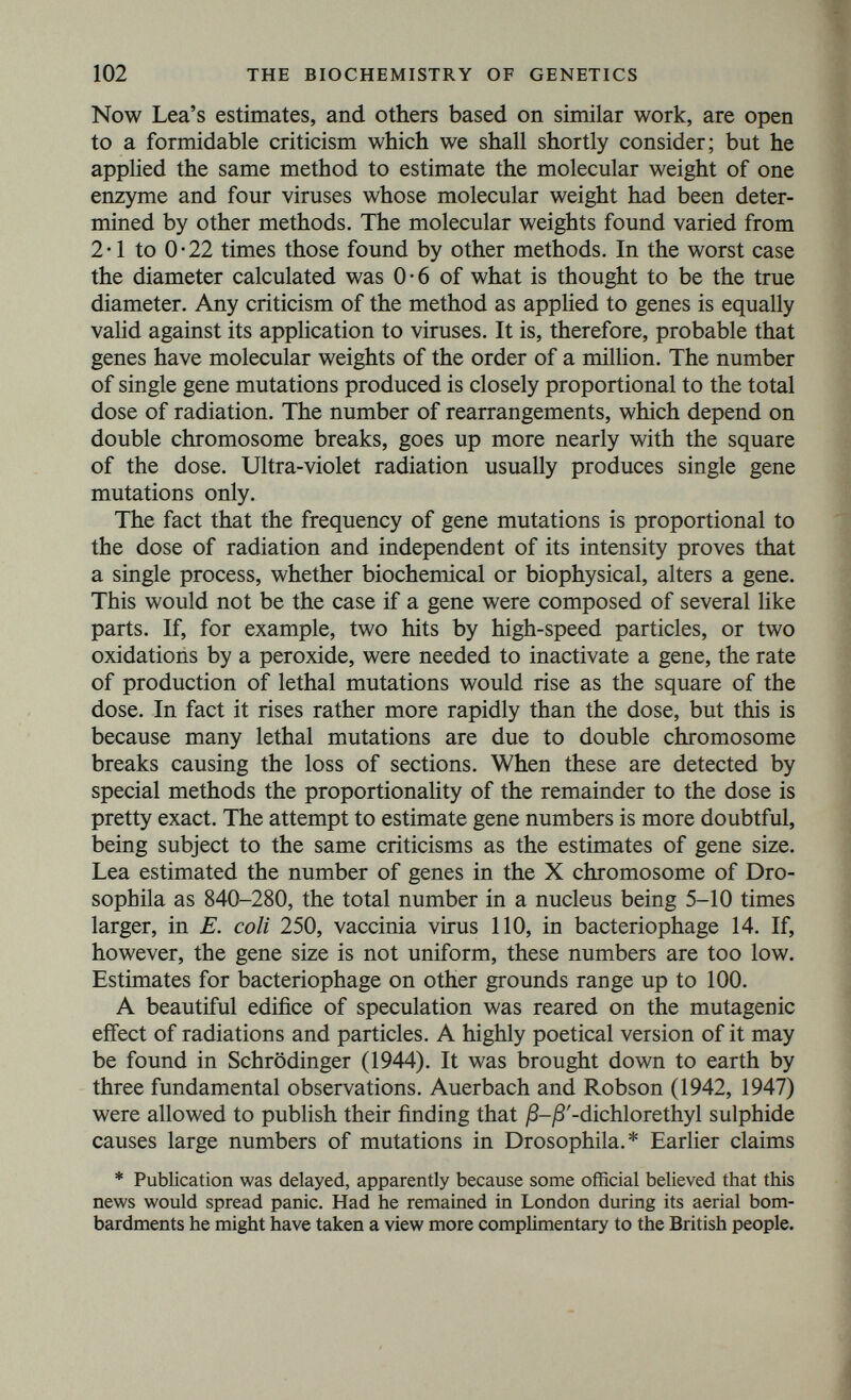 104 THE BIOCHEMISTRY OF GENETICS include radioactive elements, which naturally act in the same way as particles or radiation of high energy, Radiophosphorus, which is, of course, incorporated into the nucleus in large amounts, is par¬ ticularly efficient. The simplest known ones include formaldehyde (Rappoport, 1946) and nitrous acid (Rendel, personal communica¬ tion) added to the food. The obvious explanation of their action is that they affect the amino groups of proteins and thus derange protein synthesis in nuclei. But MnCl2 appears to be a mutagen for some bacteria. (Demerec, 1953) Among the more efficient mutagenic substances are epoxides such as 1 : 2, 3 : 4-diepoxy-butane (Bird, 1952), sulphur and nitrogen mustards. Even caffeine (Fries and Kihlmann, 1948) appears to have such an effect on one fungus. It might be expected to interfere with nucleic acid synthesis. A number of carcinogenic substances, such as dibenzanthracene, are also mutagenic. Reviews are given by Auerbach (1949), Carr (1950) and Demerec (1949). Haddow (1949) suggested that a number of these compounds may act by linking up protein or nucleic acid chain molecules, and thus producing abnormal patterns of a type which can be copied. Finally Emerson (1944) immunized rabbits to Neurospora and treated conidia with the antisera. A number of variants were isolated, many of which were single gene mutants. One gene mutated very frequently. Unfor¬ tunately this work, which promises the possibility of inducing specific mutations, has not been followed up. Such a process could explain some cases of loss by disuse. A tissue, particularly one isolated from the circulation, such as the lens, could immunize the rest of the body against itself if it were so damaged that antigens from it passed into the blood. If the genes responsible for the production of these antigens are attacked by the same antibodies, mutation could occur. There is some evidence that this may take place. It is hardly necessary to emphasize the interest of following up this work with serum containing antibodies against a purified enzyme or antigen. Such antibodies cause antigenic change, but so far not mutation, in Paramecium. On the whole the effects of these mutagens are non-specific. Nevertheless, there are considerable statistical differences between them. Thus mustard gas produces mutations after a much greater delay than radiation, and may then produce a number of similar mutants, as if it had made copying difficult but not impossible. A much greater specificity is shown by mutagenic genes, for example in maize (Rhoades, 1949) the gene Dt induces mutations in the gene a con¬ cerned in anthocyanin synthesis, and so far as is known in no others.