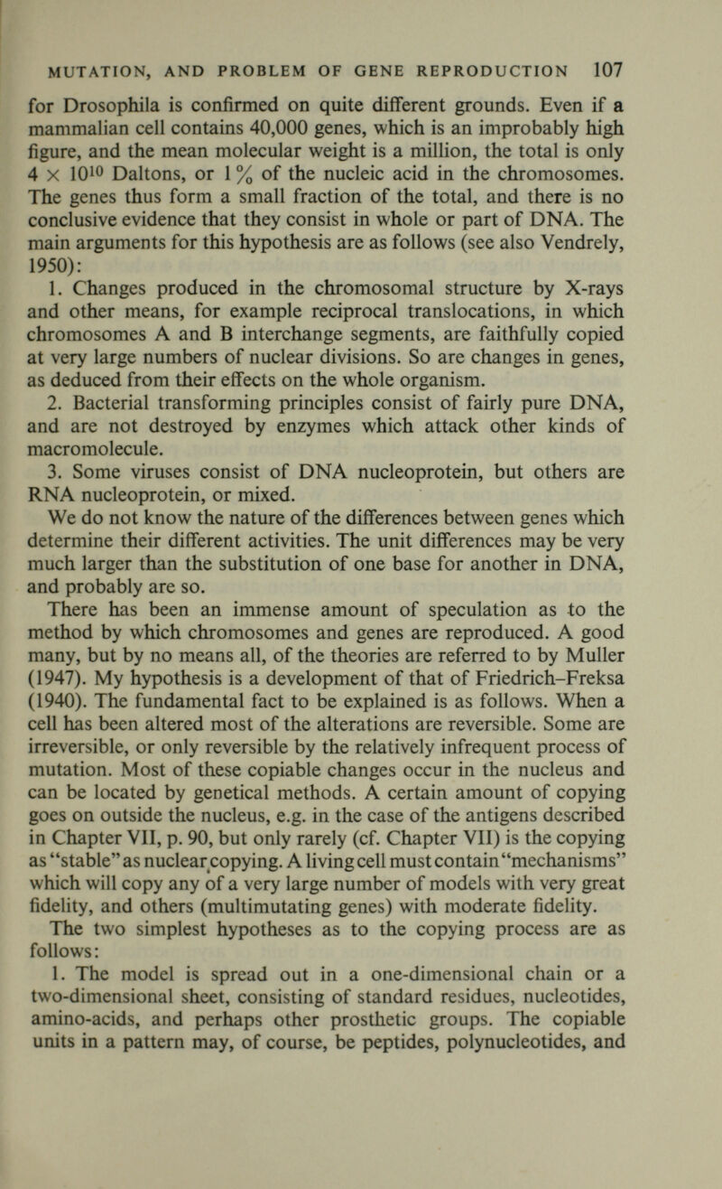 MUTATION, AND PROBLEM OF GENE REPRODUCTION 109 consisting of two chromatids. These paired chromatids are associated at a finite number of points called chiasmata. Combined genetical and cytological analyses (cf. Darlington, 1937) has made it clear that the chromatids lying together are derived from the same parental chromosome, but that at each chiasma one of them undergoes crossing-over with a chromatid derived from another parent. It is also clear, particularly from genetical observations on asco- mycetes, that all four chromatids can take part in such exchanges. The later stages of meiosis are simply the unravelling of this tangle, and may give rise to four spores or spermatozoa, each containing one chromosome from a set of four homologues, and each containing maternal and paternal segments. The copying process presumably occurs at pachytene. On hypo¬ thesis (1) it would be expected that one pair of chromatids, the models, would be intact, the other pair, the copies, consisting both of maternal and paternal portions. On hypothesis (2) both pairs are copies, and it is intelligible that each should be a mixed copy of maternal and paternal material. If this is correct, crossing over, in the sense of chromosome breakage and subsequent reunion, never occurs. To return to Tomlin and Callan's observations; the large diplotene chromosomes of Triturus oocytes are protein threads about 200 A in diameter, apparently Feulgen-negative and therefore containing little or no DNA, and showing no sign of doubleness under the electron microscope. If we assume that along each of them two threads of nucleic acid are laid down, but at a junction such threads sometimes exchange partners, we have the necessary conditions for crossing over (cf. Fig. 7). A possible reason why just two copies are Fig. 7 A cross-over. This may always occur at junctions if the nucleic acid threads are formed on opposite sides of a protein ribbon, and the threads whose course is interrupted by the junction always cross over. No cross-over. This situation may never occur at a junction.