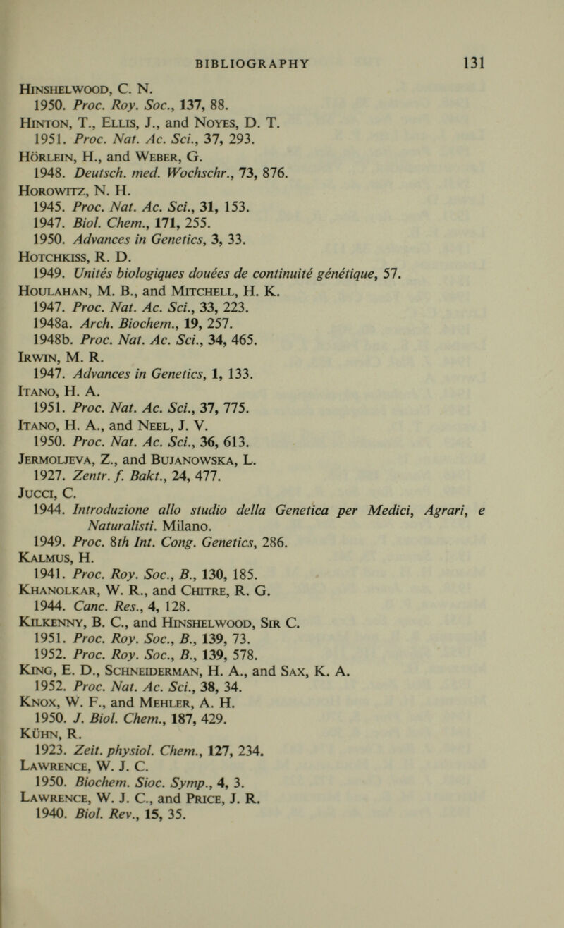 BIBLIOGRAPHY 133 Mitchell, H. К., and Nyc, J. F. 1948. Proc. Nat. Ac. Sci., 34, 1. mitchelson, A. M., Drell, W., and Mitchell, H. K. 1951. Proc. Nat. Ac. Sci., 37, 396. monod, J. 1949. Unités biologiques douées de continuité génétique, 181. 1950. Biochem. Soc. Symp., 4, 51. MoNOD, J., Cohen-Bazire, g., and Cohn, M. 1951. Biochem. et Biophys. Act., 7, 585. MoNOD, J., and Cohn, M. 1952. Advances in Enzymology, 13, 67. Morgan, W. T. J. 1950. Nature, 166, 300. muller, H. J. 1932. Proc. etil Int. Cong. Genet., 213. 1947. Proc. Roy. Soc., В., 134, 1. Neuberger, a., Rimington, C., and Wilson, J. M. C. 1947. Biochem. J., 41, 438. Nicholas, R. F. H., and Rimington, C. 1951. Biochem. J., 48, 306. OsTERGREN, G., and Levan, A. 1943. Hereditas, 29, 381. Ottke, R. c., Tatum, E. L., Zubin, I., and Bloch, С. 1951. J. Biol, ehem., 189, 429. Pauling, L., Itano, H. A., Singer, S. J., and Wells, I. C. 1949. Science, 110, 543. Peacocke, a. R., and Hinshelwood, Sir C. 1948. Proc. Roy. Soc., В., 135, 454. Perutz, M. f.. Liquori, A. M., and Erich, F. 1951. Nature, 167, 929. Perutz, M. F., and Mitchison, J. M. 1950. Nature, 166, 677. Plough, H. H., Miller, H. Y., and Berry, M. E. 1951. Proc. Nat. Ac. Sci., 37, 604. pontecorvo, g. 1952. With sections by J. A. Roper, L. M. Hemmons, K. D. Mac- donald, A. W. J. Bufton. Advances in Genetics, 5, 141. 1952. Advances in Enzymology, 13, 131. PuNNETT, R. C., and Bailey, P. G. 1921. J. Gen., 11, 37. Raistrick, H. 1950. Proc. Roy. Soc., В., 136, 481. Rappoport, L A. 1946. C.R. Ac. Sci. U.R.S.S., 54, 65. Ravdin, r. g., and Crandall, D. L 1951. J. Biol. Chem., 189, 137.