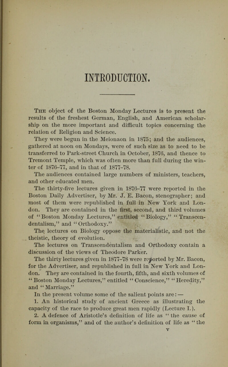 CONTENTS. LECTURES. PAGE I. Hekeditary Descent in Ancient Gbeece . . 10 IL Maudsley on Hereditajry Descent 36 III. Necessajîy Beliefs inherent in the Рьал of the Soul  63 IV. Daewin's Theory of Pangenesis 95 V. Darwin on the Origin of Conscience .... 127 YI. What causes Unlikeness in Organisms? . . 148 VII. Lotze on the Union of Soul and Body . . . 178 VIII. The Twofold Identity of Parent and Off¬ spring 203 IX. Seven Principal Laws of Heredity .... 230 X. The Descent of Bad Traits and Good . . . 254 PKELUDES. PAGE I. Schools for the American Indiaít 8 II. The Future of American Poetry 29 III. An American-Anglican Alliance 55 IV. Is Death Disembodiment? 85 V. Schöberlein on Immortality 113 VI. Financial Heresies ш the United States . . 141 VII. Agricultural Colonization of the Unem¬ ployed 169 VIII. Scepticism in Colleges 193 IX. The Elberfeld Plan of Poor-Relief .... 219 X. The Lesser and the Greater Eastern Ques¬ tion 247