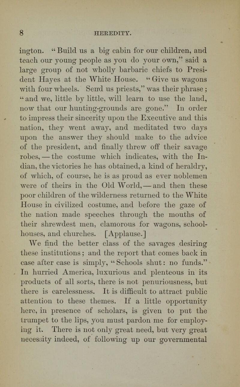 10 HEREDITY. attempt to bring thievish Indian agents to justice, he says,  is very like catching birds with a brass band. Poorly paid and miserably dishonest officials have fleeced the Indians, and counteracted the effect of our schools. The agent is there, the missionary is there, your teacher is there ; and, if there cannot be funds enough put into the hands of those who are teaching and preaching, we may be sure that the agents who Avish to fleece the Indians will in some way obtain funds enough—not, of course, from the Indians, but by taking the supplies that come to them through the general government. For one, I greatly admire the Indian policy of our honored Executive as expressed in his address to the Indian chiefs a few days ago. If you do not, I shall make no apology for being political so far to-day as to say that better sense has not often been uttered to the savages than President Hayes urged upon those chiefs a few days ago in the East Room of the Capi¬ tol at Washington. [Applause.] But that sense needs cents beliind it. [Applause.] THE LECTURE. It were a felicity, if, in opening the topic of Hereditary Descent, this audience could assemble on the Acropolis, and with the eyes of history and science gaze abroad from the Parthenon upon the transfigured landscape of ancient Attica. Let us suppose ourselves standing in the Parthenon, behind the pillars in whose shadows once fell the footsteps of Pericles, Euripides, Plato, Aristotle, and Demos-