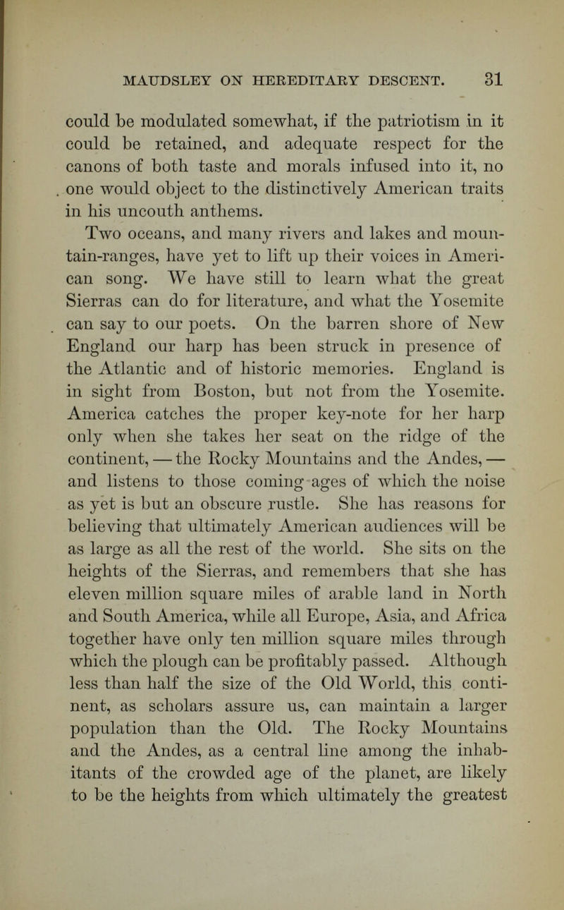 MAUDSLEY ON HEREDITARY DESCENT. 33 necessary for me to write hastily to meet public events. Most touching is it to hear a soul all naph¬ tha and fire berate itself for œsthetic deficiencies. We shall pardon any poet much in the rhythms of his verse if the rhythms of his heart are in perfect accord with those of the great melodies of the Court. He who speaks before the Throne is adequately ap¬ proved, if the King crowns him. [Applause.] American and all other literature will undoubtedly take coloring from science of many kinds. It is not improper for us to remind ourselves that some of our leaders of research in its merely physical departments are urging us to make more and more of the revela¬ tions of the microscope and scalpel when we open our mouths to sing. Tyndall has had an aspiration, perhaps the deepest in his life outside of his career äs a physicist, to be the prose-poet of nature.  The position of science, he says, is already assured, but I think the poet also will have a great part to play in the future of the world. To him it is given, for a long time to come, to fill those shores which the recession of the théologie tide has left exposed; to him, when he rightly understands his mission, and does not flinch from the tonic discipline which it assuredly demands, we have a right to look for that heightening and brightening of life which so many of us need. He ought to be the interpreter of that Power which as Jehovah, Jove, or Lord, has hitherto filled and strengthened the human heart. (Frag- 'ments of Science, p. 106.) TVhat if the scientific tide itself is a théologie one? What if every scientific fact has a religious side?