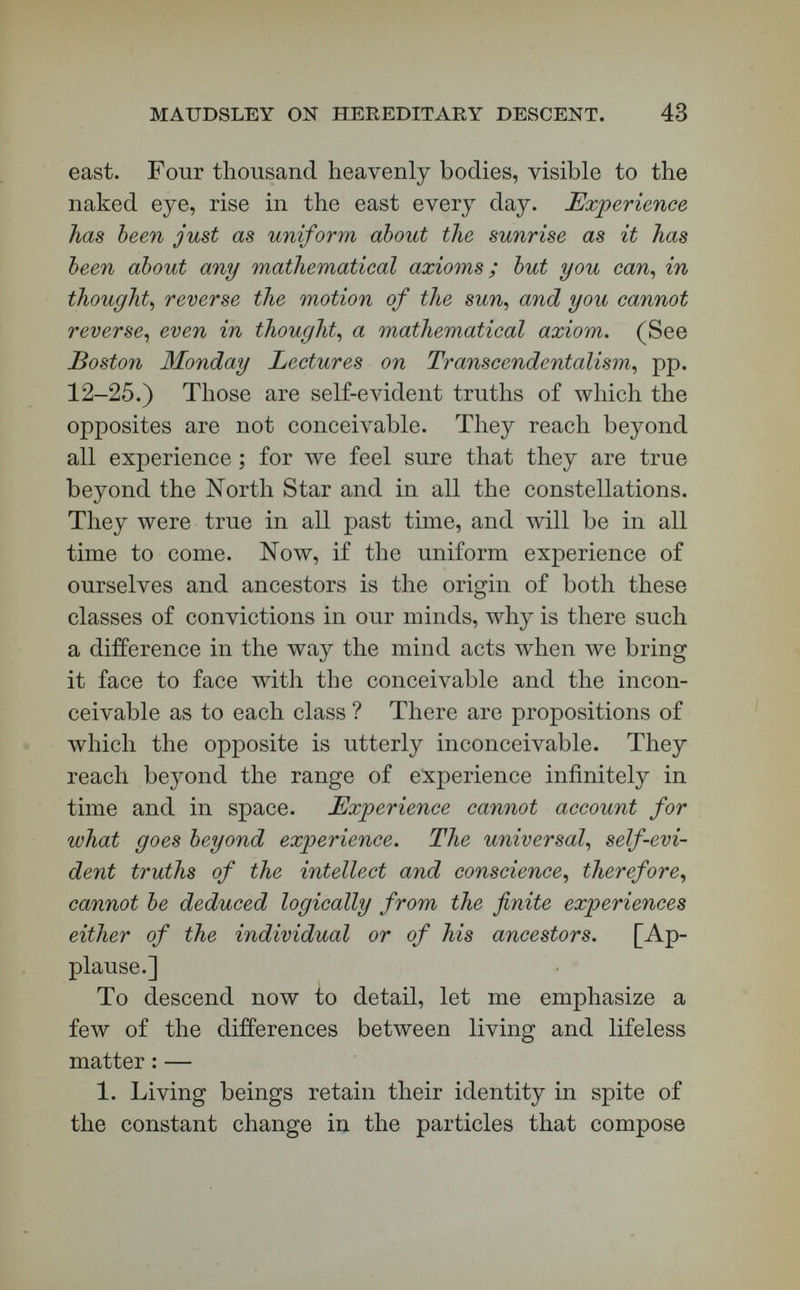 MAUDSLEY ON HEKEDITAEY DESCENT. 45 BoWNE, Professor, The Philosophy of Herbert Spencer^ pp. 95-106.) 3. Organic matter grows ; inorganic matter does not. The former increases by selective assimilation, the latter by accretion. What is added to the one gains no new properties : what is added to the other takes on new powers. When I roll my snowball in the вполу, what is added is snow after it is added. When Plymouth Rock is rolled in the sand, the particles which are taken up acquire no new properties. But, when new matter is added to living tissues, it takes on new properties. It is as different from the old as life is from death. Gases, food of various kinds, are absorbed by the bioplasts, and changed into germinal matter which has a power of weaving all the tissues of the body. Such new properties are given it, that we have in one place a nerve, in another a muscle, in another a tendon, in another a cellular integument. This action is altogether different from that of inor¬ ganic matter, and implies a power higher than chemi¬ cal, and co-ordinating all these activities. 4^ Established science teaches that the molecular atoms are always the same. They change their com¬ binations, but not their individual qualities. Clerk Maxwell has written a famous essay on molecular atoms ; there has been elaborate investi¬ gation of this topic by many physicists, and it is now generally conceded that the ultimate particles of matter never change their shape or their proper¬ ties. It follows that you cannot draw life out of