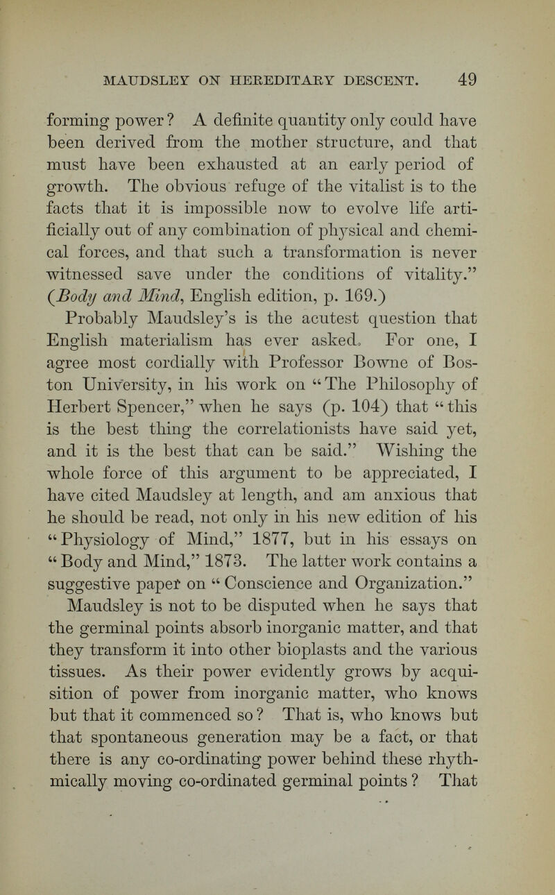 MAUDSLEY ON HEREDITARY DESCENT. 51 that there cannot come out of the germ of the lion a swallow, nor out of the germ of the swallow a lion. Every thing under the law of hereditary descent breeds true to its kind. I do not see that there is the slightest evidence that this co-ordinating power is increased. The reply to Maudsley is, therefore, contained in that definition of life upon which I have just insisted. Give me, as a statement of what life means, this phrase, the co-ordinating power which directs the movements of germinal matter, and I will defy Maudsley to prove that the co-ordinating power is increased by the growth of organisms ; for just as much of it is needed in these first strokes as in the last, and one would think a good deal more. [Ap¬ plause.] Very great conclusions follow from defining life as the co-ordinating power directing the movements of germinal matter : — 6. The first law of hereditary descent is, that every living thing reproduces its own kind, and no other kind. 7. The co-ordinating power which we call life lies behind this law of hereditary descent. 8. A cause must precede its effect. 9. The co-ordinating power which is the cause of form in organisms must exist before the organization which it causes. Even Häckel and Huxley hold that life is the cause of organization, and not organization of life. 10. Transmitted co-ordinating power, therefore, does not depend on a physical environment for its