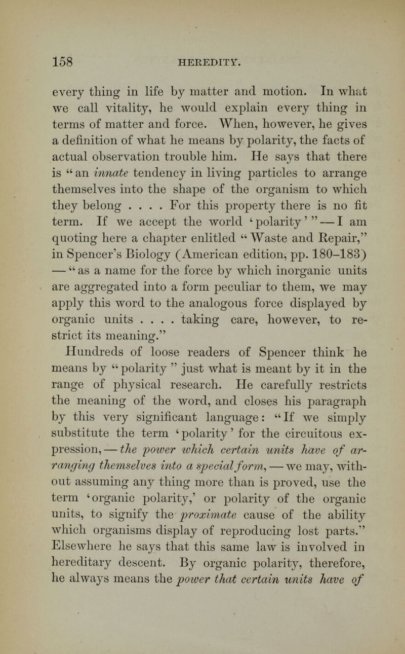 160 HEREDITY. before the structure it produces. The structuring cause Spencer calls organic polarity. I call it life. As far as it makes use of facts, the third theory is therefore, at the last analysis, substantially the same as the fifth. In the advance of micros'copical investigation, луе are finding that the great discoveries of the last thirty years concerning germinal matter have forced even upon materialistic biologists, since Spencer wrote his work, a new definition of life, and one approaching yet more closely to that which has been defended here. The latter, which may be called the established definition, I call the Aristotelian also, for it expresses Aristotle's idea that life is the cause of forms in organisms. I hold in my hands a recent work repre¬ senting fresh discussion by French materialists. This volume has but just crossed the ocean. It is  Biolo¬ gy, by Dr. Charles Letourneau, a book well known in French, and translated now into English by Maccall, and constituting the second volume of Chapman and Hall's Library of Contemporary Science. Its discus¬ sion has a materialistic trend, as any one will see who opens at the strategic points. Always, when you take up a volume on biology, turn to the chapter on spontaneous generation. If any author believes in spontaneous generation, he is behind the times. Letourneau writes not without courage : — We are compelled to admit that the first living beings spontaneously organized themselves at the expense of mineral matter.  The Darwinian doctrine, which results with such