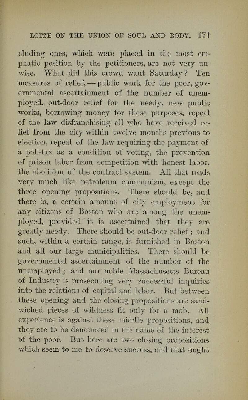 LOTZE ON THE UNION OF SOUL AND BODY. 178 five dollars for expenses, were required from each settler in the new town. Several hundred colonists went in May to this reservation. They were met by a late spring. They suffered much in the absence of houses; but in June they began to plant gar¬ dens. In nine months they had four hundred houses, twenty stores, mechanics in abundance, a Aveeldy newspaper, and not a single gambling-establishment or liquor-saloon. [Applause.] Grace Greenwood visited that town in 1872, and called it a miracle of social advancement. The Greeley settlement is a very important and cheerful suggestion as to what may be done Avith some of the unemployed. *St. Louis has a colony at Evans, near this town of Greeley, and the place is full of promise. Chicago has a Colorado colony at Longmont, and it is said to flourish like a green bay-tree. Why is there not in the public domain at the West a Boston colony for the unemployed? Are St. Louis and Chicago and New York to succeed in imitating Gracchus, and is Boston to fail in doing so ? Of course we have any number of persons who aré willing to furnish land to the unemployed, for a consideration.  Go to my colony ! Settle near my railroad ! Help raise the price of my land !  Every¬ body who has an axe to grind in the selling of lands for such colonies is likely to fleece the poor more or less. There has fallen upon all this scheme of colo¬ nizing the unemployed, great discredit on account of - the land-sharks that have entered into competition with philanthropy. Our government itself is unable