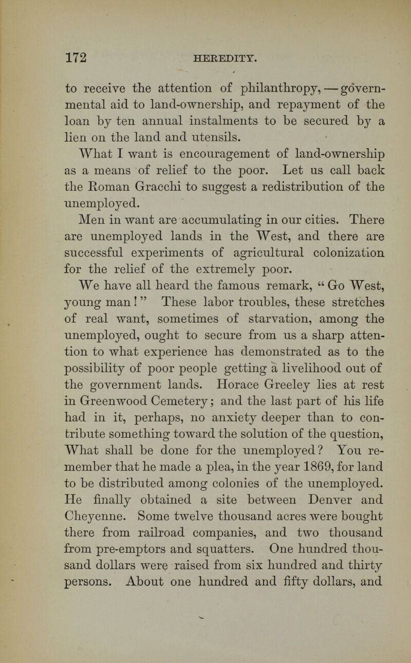 174 HEREDITY. always to withstand the rivalry of greed and fraud in this matter. Our national power has passed a pre-emption law, and a homestead bill, and a soldiers' bounty act, and a forest bill. To-day a hundred and sixty acres are given into a man's control if he will keep a quarter of the tract covered with woods. But the more fertile portions of our public lands have been sold to railway-proprietors and other speculators ; and the truth is, that one of the most difficult things m prosecuting now any enterprise like that of Mr. Greeley, and of St. Louis and Chi¬ cago, is the competition of land-sharks and railway- proprietors who are speculators. We have railroad kings who are real princes, but we also have railway kings who are thieves and sharks. What, therefore, we need, is an organization of philanthropy, if this measure of land-OAvnership is to be pushed. We want, as Mr. Franklin W. Smith of this city has suggested in a very admirable pamphlet, such attention to this theme as may re¬ sult in a combination of capital and philanthropy to secure the benefit of the public lands for the unemployed. Let us take out of the hands of greed and fraud the opportunity to defeat Gracchus. There is no agrarian law wanted. There is an organization of philanthropy needed, such that we can move suf¬ fering families, worthy and willing to go to colonies like those of St. Louis and Chicago and Anaheim and Vineland and Greeley. There are five specimen cases, and they are all encouraging ones. Many of the unemployed say they are willing to go, if aided with only a very little to go with.